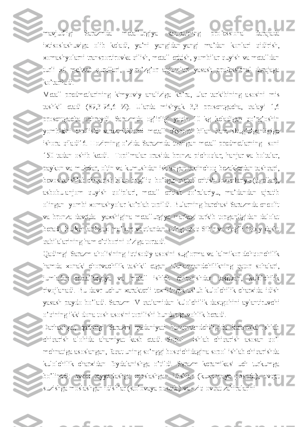 mavjudligi   Sarazmda   metallurgiya   sanoatining   professional   darajada
ixtisoslashuviga   olib   keladi,   ya’ni   yangidan-yangi   ma’dan   konlari   qidirish,
xomashyolarni transportirovka qilish, metall eritish, yombilar quyish va metalldan
turli   xil   mehnat   qurollari,   uy-ro’zg’or   anjomlari   yasash   professional   darajaga
ko’tariladi. 
Metall   predmetlarining   kimyoviy   analiziga   ko’ra,   ular   tarkibining   asosini   mis
tashkil   etadi   (89,3-96,6   %).   Ularda   mishyak   3,3   prosentgacha,   qalayi   1,6
prosentgacha   uchraydi.   Sarazmda   og’irligi   yaqin   10   kg   keladigan   qo’rg’oshin
yombisini   topilishi   sarazmliklarni   metall   eksporti   bilan   ham   shug’ulganligiga
ishora   qiladi16.   Hozirning   o’zida   Sarazmda   topilgan   metall   predmetlarning     soni
150   tadan   oshib   ketdi.     Topilmalar   orasida   bronza   pichoqlar,   hanjar   va   boltalar,
paykon va muhrlar, oltin va kumushdan ishlangan taqinchoq-bezaklardan tashqari,
bevosita ishlab chiqarish bilan bog’liq  bo’lgan metall eritish qozonlariyu (tigellar),
asbobu-anjom   quyish   qoliplari,   metall   eritish   qo’ralariyu,   ma’dandan   ajratib
olingan   yombi-xomashyolar ko’plab topildi. Bularning barchasi Sarazmda eneolit
va   bronza   davrida     yaxshigina   metallurgiya   markazi   tarkib   topganligidan   dalolat
beradi. Bu konlar hatto ma’lum vaqtlardan so’ng uzoq Sibir va Tog’li Oltoy dasht
qabilalarining ham e’tiborini o’ziga tortadi.
Qadimgi   Sarazm   aholisining  iqtisodiy  asosini  sug’orma  va  lalmikor  dehqonchilik
hamda   xonaki   chorvachilik   tashkil   etgan.   Hunarmandchilikning   qator   sohalari,
jumladan   metallurgiya   va   metall   ishlab   chiqarishdan   tashqari,   kulolchilik
rivojlanadi.   Bu   davr   uchun   xarakterli   texnologik   uslub-kulolchilik   charxida   idish
yasash   paydo   bo’ladi.   Sarazm   IV   qatlamidan   kulolchilik   dastgohini   aylantiruvchi
o’qining ikki dona tosh asosini topilishi bundan guvohlik beradi.
Darhaqiqat,   qadimgi   Sarazm   madaniyati   hunarmandchiligida   keramika   ishlab
chiqarish   alohida   ahamiyat   kasb   etadi.   Sopol     ishlab   chiqarish   asosan   qo’l
mehnatiga asoslangan, faqat uning so’nggi bosqichidagina sopol ishlab chiqarishda
kulolchilik   charxidan   foydalanishga   o’tildi.   Sarazm   keramikasi   uch   turkumga
bo’linadi:   ovqat   tayyorlashga   moslashgan   idishlar   (kuxonnaya   posuda),   ovqat
suzishga moslashgan idishlar (stolovaya posuda) va oziq-ovqat zahiralarini  