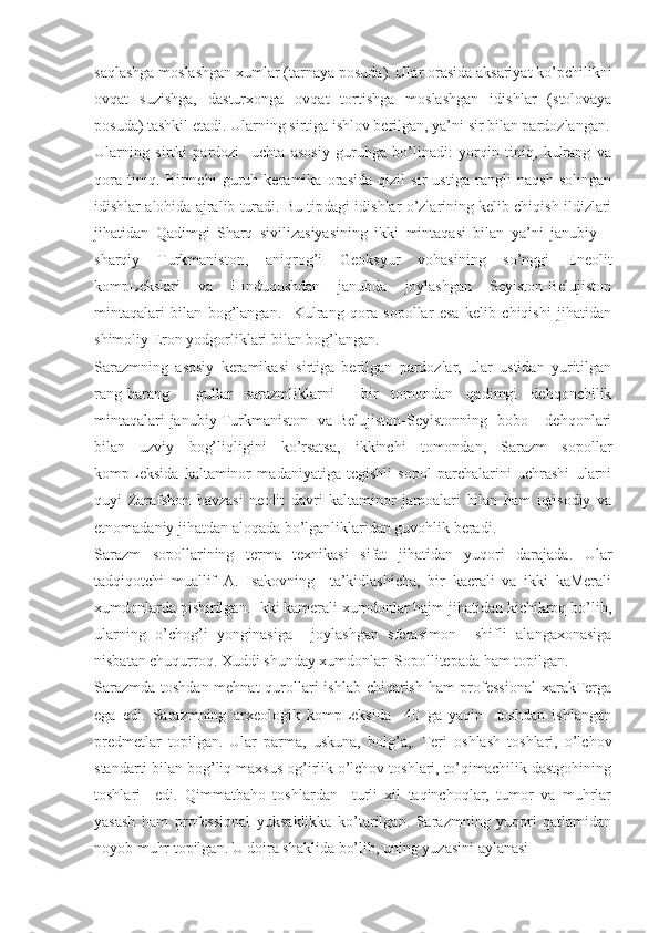 saqlashga moslashgan xumlar (tarnaya posuda). Ular orasida aksariyat ko’pchilikni
ovqat   suzishga,   dasturxonga   ovqat   tortishga   moslashgan   idishlar   (stolovaya
posuda) tashkil etadi.  Ularning sirtiga ishlov berilgan, ya’ni sir bilan pardozlangan.
Ularning   sirtki   pardozi     uchta   asosiy   guruhga   bo’linadi:   yorqin   tiniq,   kulrang   va
qora   tiniq.   Birinchi   guruh   keramika   orasida   qizil   sir   ustiga   rangli   naqsh   solingan
idishlar alohida ajralib turadi. Bu tipdagi idishlar o’zlarining kelib chiqish ildizlari
jihatidan   Qadimgi   Sharq   sivilizasiyasining   ikki   mintaqasi   bilan   ya’ni   janubiy   –
sharqiy   Turkmaniston,   aniqrog’i   Geoksyur   vohasining   so’nggi   Eneolit
kompLekslari   va   Hinduqushdan   janubda   joylashgan   Seyiston-Belujiston
mintaqalari   bilan   bog’langan.     Kulrang   qora   sopollar   esa   kelib   chiqishi   jihatidan
shimoliy Eron yodgorliklari bilan bog’langan.              
Sarazmning   asosiy   keramikasi   sirtiga   berilgan   pardozlar,   ular   ustidan   yuritilgan
rang-barang     gullar   sarazmliklarni     bir   tomondan   qadimgi   dehqonchilik
mintaqalari-janubiy Turkmaniston   va Belujiston-Seyistonning   bobo – dehqonlari
bilan   uzviy   bog’liqligini   ko’rsatsa,   ikkinchi   tomondan,   Sarazm   sopollar
kompLeksida   kaltaminor   madaniyatiga   tegishli   sopol   parchalarini   uchrashi   ularni
quyi   Zarafshon   havzasi   neolit   davri   kaltaminor   jamoalari   bilan   ham   iqtisodiy   va
etnomadaniy jihatdan aloqada bo’lganliklaridan guvohlik beradi.
Sarazm   sopollarining   terma   texnikasi   sifat   jihatidan   yuqori   darajada.   Ular
tadqiqotchi   muallif   A.   Isakovning     ta’kidlashicha,   bir   kaerali   va   ikki   kaMerali
xumdonlarda pishirilgan. Ikki kamerali xumdonlar hajm jihatidan kichikroq bo’lib,
ularning   o’chog’i   yonginasiga     joylashgan   sferasimon     shifli   alangaxonasiga
nisbatan chuqurroq. Xuddi shunday xumdonlar  Sopollitepada ham topilgan. 
Sarazmda toshdan mehnat  qurollari ishlab chiqarish ham  professional  xarakTerga
ega   edi.   Sarazmning   arxeologik   kompLeksida     40   ga   yaqin     toshdan   ishlangan
predmetlar   topilgan.   Ular   parma,   uskuna,   bolg’a,.   Teri   oshlash   toshlari,   o’lchov
standarti bilan bog’liq maxsus og’irlik o’lchov toshlari, to’qimachilik dastgohining
toshlari     edi.   Qimmatbaho   toshlardan     turli   xil   taqinchoqlar,   tumor   va   muhrlar
yasash   ham   professional   yuksaklikka   ko’tarilgan.   Sarazmning   yuqori   qatlamidan
noyob muhr topilgan. U doira shaklida bo’lib, uning yuzasini aylanasi  