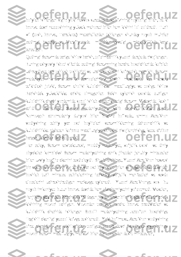 bo’ylab ishlangan sig’ir yoki navvos surati nafaqat o’zining noyobligi bilan, balki
bronza davri naqqoshining yuksak mahorati bilan ham kishini lol qoldiradi.   Turli
xil   (tosh,   bronza,   Terrakota)   materiallardan   ishlangan   shunday   noyob   muhrlar
qadimgi   Baqtriya   va   Marg’iyonada     miloddan   avvalgi   II-ming   yillikda   keng
tarqalgan.
Qadimgi Sarazmda teriga ishlov berish, to’qimachilik yuqori darajada rivojlangan.
Buning ashyoviy isboti sifatida qadimgi Sarazmning barcha bosqichlarida ko’plab
uchraydigan teri oshlash toshlarini va urchuqtoshlarni ko’rsatish mumkin. Sarazm
madaniyati   hunarmandchilik   tarmoqlarining   ahvoli   masalasida   shu   narsani
ta’kidlash   joizki,   Sarazm   aholisi   kulolchilikda     metallurgiya   va   toshga   ishlov
Berishdek   yuksaklikka   erisha   olmaganlar.   Sekin   aylanish   asosida   qurilgan
kulolchilik charhi yordamida sopol ishlab chiqarish atigi Sarazm IV davrida  kashf
etildi.     Darhaqiqat,   Sarazm   madaniyatining   kelib   chiqish   ildizlari   garchi
Nomozgoh   etnomadaniy   dunyosi   bilan   bog’liq   bo’lsada,   ammo   Zarafshon
vodiysining   tabiiy   yer   osti   boyliqlari   sarazmliklarning   dehqonchilik   va
kulolchilikka   nisbatan   ko’proq   metallurgiya   sohasini   rivojlantirishga   katta   e’tibor
berganliklaridan dalolat beradi.
Har   qalay,   Sarazm   arxitekturasi,   moddiy   madaniyat,   xo’jalik   asosi     va   diniy
obyektlar   kompleksi   Sarazm   madaniyatining   etnik   jihatdan   janubiy   mintaqalar
bilan uzviy bog’liq ekanini tasdiqlaydi.  Shu bilan birga, Yuqori Zarafshon havzasi
bir  vaqtni  o’zida o’zining tabiiy yer  osti  boyliklari  bilan so’nggi  eneolit  davridan
boshlab   turli   mintaqa   qabilalarining   iqtisodiy   xo’jalik   manfaatlari   va   savdo
aloqalarini   uchrashtiradigan   markazga   aylanadi.     Yuqori   Zarafshonga   xos     bu
noyob imkoniyat  butun bronza davrida ham o’z ahamiyatini yo’qotmadi. Masalan,
Panjikent yaqinidan  Zarcha Xalifa degan joydan arxar bilan birga ko’milgan erkak
kishining   mozori   ochilgan.   Mozordan   topilgan   barcha   bronza   predMetlari   va
kulolchilik   charhida   ishlangan   Sopolli   madaniyatining   Jarqo’ton   bosqichiga
Tegishli ekanligi yaqqol ko’zga tashlanadi.  Yoki bo’lmasa, Zarafshon vodiysining
o’rta   qismidan,   Jom   qishlog’idan   topilgan   bronza   davri   “savdogar   sayyohning»
mozori Sarazm metallurgiya markazi bilan bir tomondan dasht mintaqalari,  