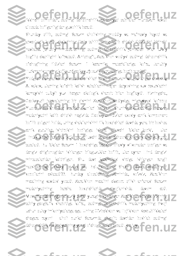 ikkinchi   tomondan,   qadimgi   dehqonchilik   madaniyati   qabilalari   muntazam   savdo
aloqada bo’lganligidan guvohlik beradi.
Shunday   qilib,   qadimgi   Sarazm   aholisining   moddiy   va   ma’naviy   hayoti   va
arxeologik   kompLekslarining   ilmiy   tahlili   uning   kelib   chiqish   ildizlarini   birinchi
navbatda   janubiy   mintaqalarning   qadimgi   dehqonchilik   jamoalari   bilan   uzviy
bog’liq   ekanligini   ko’rsatadi.   Aniqrog’i,   Zarafshon   vodiysi   qadimgi   dehqonchilik
o’chog’ining   ildizlari   Sarazm   1   keramika   materiallariga   ko’ra,   Janubiy
Turkmanistonning ko’ksur (geoksyur) oazisi jamoalariga borib taqaladi. 
Yodgorlikning arxeologik tadqiqot ishlari bilan muntazam shug’ullangan arxeolog
A.Isakov,   ularning   ko’chib   kelish   sabablarini   Tejen   daryosining   suv   resurslarini
kamayishi   tufayli   yuz   Bergan   ekologik   sharoit   bilan   bog’laydi.   Bizningcha,
Geoksyurli   jamoalarning   bir   qismini   Zarafshon   vodiysiga   migrasiyasi   ko’proq
Yuqori   Zarafshondagi   ma’dan   konlari   bo’lgan.   Shuningdek,   qadimgi   Sarazm
madaniyatini   kelib   chiqish   negizida   Geoksyur   ildizlari   asosiy   etnik   komponent
bo’lib qolgani holda, uning shakllanishini  ilk bosqichlari davrida yana bir boshqa
etnik   guruhlar   ishtirokini   borligiga   ishora   qiluvchi   faktlar   borki,     ular
Hindikushdan janubda istikomat qiluvchi qadimgi dehqonchilik jamoalariga borib
taqaladi.   Bu   faktlar   Sarazm   1   bosqichiga   tegishli   oilaviy   xilxonadan   topilgan   va
dengiz   chig’onogidan   ishlangan   bilaguzuklar   bo’lib,   ular   aynan   Hind   dengizi
mintaqalaridan   keltirilgan.   Shu   davr   keramikasi   sirtiga   ishlangan   rangli
naqshlarning   uslubiy   bezagi   esa   Belujistonning   Shahri   –Soxta   madaniyati
sopollarini   eslatadi23.   Bunday   aloqalarning   zaminida,   so’zsiz,   Zarafshon
metalining   savdosi   yotadi.   Zarafshon   metalini   eksport   qilish   an’anasi   Sarazm
madaniyatining   barcha   bosqichlarida   rivojlanishda   davom   etdi.
Movarounnahrning markaziy qismi-yuragi hisoblangan Zarafshon vodiysi o’zining
tabiiy-geografik   sharoitiga   ko’ra,   qadimgi   dehqonchilik   madaniyatining   rivoji
uchun qulay imkoniyatlarga ega. Uning O’zbekiston va Tojikiston Respublikkalari
chegara   rayoni   -   aholi   punkti   Sarazmda   eNeolit   davridan   boshlab   qadimgi
dehqonchilik madaniyatining yangi o’chog’i tarkib topadi. Bu joy  