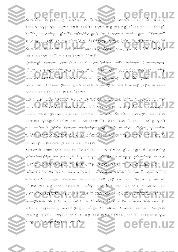 Zarafshon   daryosining   Turkiston   va   Zarafshon   tog’   tizmalari   oralig’idan   chiqib,
keng   vodiyga   yuz   tutgan   joyda   qad   ko’targan   eng   qadimgi   o’troq   aholi   qishlog’i
bo’lib, u o’zining jug’rofik joylashishiga ko’ra, Sarazm nomini olgan.     “Sarazm”
so’zi   atoqli   sug’dshunos   olim   V.A.Livshisning   fikriga   ko’ra,   “sari-zamin»,   ya’ni
Zarafshon   vohasining   boshlanishi   demakdir.   Aynan   shu   joyda   Zarafshon   vodiysi
tekisliklar va tog’li mintaqalarga bo’linadi.
Qadimgi   Sarazm   Zarafshon   tog’   tizmalaridan   oqib   chiqqan   Otchoparsoy,
Chumalisoy va Sho’rnovasoy etaklarida, “Oyim ko’l” yaqinida joylashgan. Uning
tevarak   atrofida   dehqonchilik   uchun   qulay,   talay   unumdor   yerlar   bo’lib,
dehqonchilik madaniyatining ilk bosqichlarida aynan ana shunday   joylarda bobo
dehqonlar qishloqlari qad ko’targan.
Savol   tug’iladi,   qayerdan   va   qanday   tarixiy   sabablarga   ko’ra,   bu   joyda   qadimgi
dehqonchilik   qishlog’i   qad   ko’tardi.   Ehtimol,   uning   mahalliy   ildizlarini   Sazag’on
neolit   madaniyatidan   qidirish   lozimdir.   Chunki   Zarafshon   vodiysi   doirasida
qoratepa   yodgorliklarida   neolit   dehqonchilik   izlari   kuzatilingan.   Hozirgi   yirik
tadqiqotlar   bo’yicha   Sarazm   madaniyatining   kelib   chiqish   ildizlari,   yuqorida
ta’kidlaganimizdek, bevosita ko’ksur (geoksyur) vohasining qadimgi dehqonchilik
madaniyati qabilalariga borib taqalmoqda. 
Sarazmda   arxeologik   tadqiqot   ishlari   bilan   bevosita   shug’ullangan   A.Isakovning
xabar berishiga qaraganda, bu joyda hayot uzliqsiz 1,5 ming yil (eNeolit va bronza
davrlarida) davom etgan. Yodgorlikning umumiy maydoni 100 gektarga yaqin.   U
katta - kichik     va   har   xil   balandlikdagi     10   ta   tepaliklardan   iborat .   Yodgorlikning
ancha   qismi   o ’ tgan   asrlarda     aholining   hovli - joy   qurilishi     va   uning   ustidan
o ’ tkazilgan   sug ’ orish   inshootlari   tufayli   buzilib   ketgan .   Uning   atigi   uchdan   bir
qismigina     saqlanib   qolgan . 7  yil   davom   etgan   arxeologik   qazishmalar   davomida  4
ta   obyektda     keng   ko ’ lamli   qazishma   ishlari   olib   borildi   va   10   ta   punktda   qadimgi
qishloq   hayotining   davomiyligini   o ’ rganish   uchun   shurflar   qazildi .   Natijada
qadimgi   qishloq   hayotining   4   tarixiy   bosqichi   aniqlandi ,   har   bir   bosqichda   yuz
bergan   tub   o ’ zgarishlar   kuzatildi .          