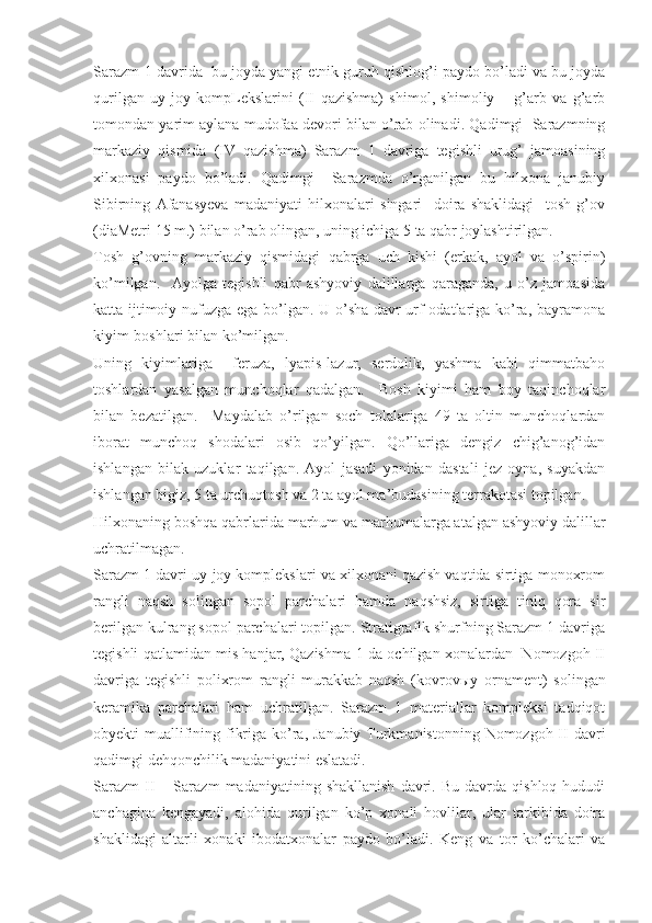 Sarazm-1 davrida  bu joyda yangi etnik guruh qishlog’i paydo bo’ladi va bu joyda
qurilgan   uy-joy   kompLekslarini   (II   qazishma)   shimol,   shimoliy   –   g’arb   va   g’arb
tomondan yarim aylana mudofaa devori bilan o’rab olinadi. Qadimgi  Sarazmning
markaziy   qismida   (IV   qazishma)   Sarazm   1   davriga   tegishli   urug’   jamoasining
xilxonasi   paydo   bo’ladi.   Qadimgi     Sarazmda   o’rganilgan   bu   hilxona   janubiy
Sibirning   Afanasyeva   madaniyati   hilxonalari   singari     doira   shaklidagi     tosh   g’ov
(diaMetri 15 m.) bilan o’rab olingan, uning ichiga 5 ta qabr joylashtirilgan. 
Tosh   g’ovning   markaziy   qismidagi   qabrga   uch   kishi   (erkak,   ayol   va   o’spirin)
ko’milgan.     Ayolga   tegishli   qabr   ashyoviy   dalillarga   qaraganda,   u   o’z   jamoasida
katta ijtimoiy nufuzga ega bo’lgan. U o’sha davr urf-odatlariga ko’ra, bayramona
kiyim-boshlari bilan ko’milgan.  
Uning   kiyimlariga     feruza,   lyapis-lazur,   serdolik,   yashma   kabi   qimmatbaho
toshlardan   yasalgan   munchoqlar   qadalgan.     Bosh   kiyimi   ham   boy   taqinchoqlar
bilan   bezatilgan.     Maydalab   o’rilgan   soch   tolalariga   49   ta   oltin   munchoqlardan
iborat   munchoq   shodalari   osib   qo’yilgan.   Qo’llariga   dengiz   chig’anog’idan
ishlangan   bilak   uzuklar   taqilgan.   Ayol   jasadi   yonidan   dastali   jez   oyna,   suyakdan
ishlangan bigiz, 5 ta urchuqtosh va 2 ta ayol ma’budasining terrakotasi topilgan. 
Hilxonaning boshqa qabrlarida marhum va marhumalarga atalgan ashyoviy dalillar
uchratilmagan.
Sarazm 1 davri uy-joy komplekslari va xilxonani qazish vaqtida sirtiga monoxrom
rangli   naqsh   solingan   sopol   parchalari   hamda   naqshsiz,   sirtiga   tiniq   qora   sir
berilgan kulrang sopol parchalari topilgan. Stratigrafik shurfning Sarazm 1 davriga
tegishli qatlamidan mis hanjar, Qazishma-1 da ochilgan xonalardan   Nomozgoh II
davriga   tegishli   polixrom   rangli   murakkab   naqsh   (kovrov ы y   ornament)   solingan
keramika   parchalari   ham   uchratilgan.   Sarazm   1   materiallar   kompleksi   tadqiqot
obyekti muallifining fikriga ko’ra, Janubiy Turkmanistonning Nomozgoh II davri
qadimgi dehqonchilik madaniyatini eslatadi.   
Sarazm   II   –  Sarazm   madaniyatining  shakllanish   davri.   Bu   davrda  qishloq   hududi
anchagina   kengayadi,   alohida   qurilgan   ko’p   xonali   hovlilar,   ular   tarkibida   doira
shaklidagi   altarli   xonaki   ibodatxonalar   paydo   bo’ladi.   Keng   va   tor   ko’chalari   va 