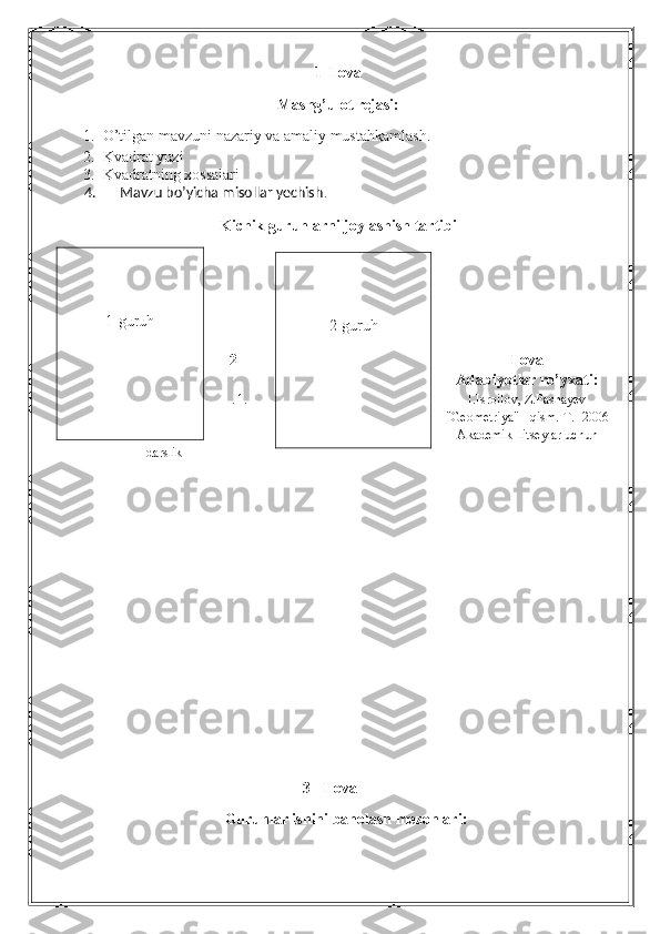 1- Ilova
Mashg’ulot rejasi:
1. O’tilgan mavzuni nazariy va amaliy mustahkamlash.
2. Kvadrat yuzi
3. Kvadratning xossalari
      4.       Mavzu bo’yicha misollar yechish .
Kichik guruhlarni joylashish tartibi
 
2 – Ilova
Adabiyotlar ro’yxati:
.  1. I.Isroilov, Z.Pashayev
"Geometriya" I qism.  T.- 2006
Akademik  litseylar uchun
darslik
3 - Ilova
Guruhlar ishini baholash mezonlari:1-guruh
2-guruh 