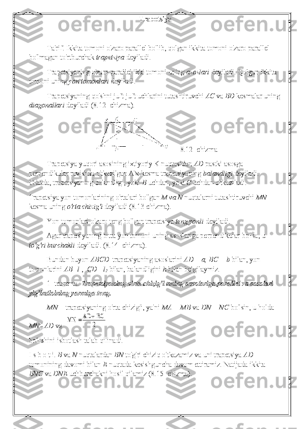 Trapetsiya
Ta'rif. Ikkita tomoni o'zaro parallel bo'lib, qolgan ikkita tomoni o'zaro parallel 
bo'lmagan to'rtburchak  trapetsiya  deyiladi.
Trapetsiyaning o'zaro parallel ikki tomoni uning  asoslari  deyiladi. Qolgan ikkita 
tomoni uning  yon tomonlari  deyiladi.
Trapetsiyaning qo'shni juft-juft uchlarini tutashtiruvchi  AC  va  BD  kesmalar uning
diagonallari  deyiladi (8.12- chizma).
   8.12- chizma
Trapetsiya yuqori asosining ixtiyoriy K nuqtasidan  AD  pastki asosga 
perpendikular ravishda o'tkazilgan AN kesma trapetsiyaning  balandligi  deyiladi. 
Odatda, trapetsiyaning balandligi, yoki  В   uchdan, yoki  С   uchdan o'tkaziladi.
Trapetsiya yon tomonlarining o'rtalari bo'lgan  M va N  nuqtalarni tutashtiruvchi  MN 
kesma uning  o'rta chizig'i  deyiladi (8.13-chizma).
Yon tomonlari o'zaro teng bo'lgan trapetsiya  teng yonli  deyiladi.
Agar trapesiyaning bitta yon tomoni uning asoslariga perpendikular bo'lsa, u 
to'g'ri burchakli  deyiladi. (8.14- chizma).
Bundan buyon  ABCD   trapetsiyaning asoslarini  AD = a, BC = b  bilan, yon 
tomonlarini  AB=l
1 ,   CD =l
2  bilan, balandligini  h  bilan belgilaymiz.
1- teorema.  Trapetsiyaning o'rta chizig'i uning asoslariga parallel va asoslari 
yig'indisining yarmiga teng.
MN—  trapetsiyaning o'rta chizig'i, ya'ni  MA = MB  va  DN = NC  bo'lsin, u holda 
MN ||  AD  va  MN 	=AD	+ BC
2
bo'lishini isbotlash talab qilinadi.
I s b  о  t i.  В   va  N  nuqtalardan  BN  to'g'ri chiziq o'tkazamiz va uni trapetsiya  AD 
tomonining davomi bilan  E  nuqtada kesishguncha davom ettiramiz. Natijada ikkita 
BNC  va  DNE  uchburchakni hosil qilamiz (8.15- chizma). 