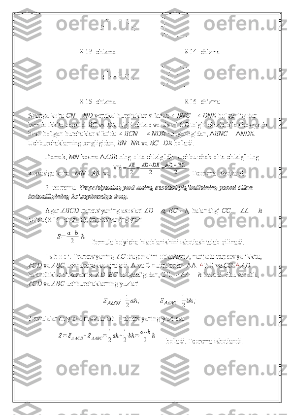 8.13- chizma 8.14- chizma
8.15- chizma 8.16- chizma
Shartga ko'ra  CN = ND  vertikal burchaklar sifatida ∠ BNC =	∠ DNE  bo'lganligidan 
hamda ikkita parallel  BC  va  DE  to'g'ri chiziq va ularni  CD  to'g'ri chiziq bilan kesganda 
hosil bo'lgan burchaklar sifatida 	
∠ BCN = 	∠ NDE  bo'lganligidan, Δ BNC =  Δ NDE. 
Uchburchaklarning tengligidan,  BN=NE  va  BC=DE  bo'ladi.
Demak,  MN  kesma Δ ABE  ning   o'rta chizig'idir. Uchburchak o'rta chizig'ining 
xossasiga ko'ra    MN  ||  AE   va 	
MN 	=	AE
2	=	AD	+DE
2	=AD	+ BC
2 . Teorema isbotlandi.
2- teorema.  Trapetsiyaning yuzi uning asoslari yig'indisining yarmi bilan 
balandligining ko'paytmasiga teng.
Agar  ABCD  trapetsiyaning asoslari  AD = a, BC = b,  balandligi  CC
1  =  AA
1  = h 
bo'lsa (8.16- chizma), trapetsiyaning yuzi 	
S=	a+b
2	⋅h
   formula bo'yicha hisoblanishini isbotlash talab qilinadi.
I s b  о  t i. Trapetsiyaning  AC  diagonalini o'tkazamiz, natijada trapetsiya ikkita, 
ACD  va  ABC  uchburchakka ajraladi. A va  С  nuqtalardan  AA
1	
¿ BC   va  CC
1	¿ AD 
balandliklar o'tkazamiz.  AD||BC  bo'lganligidan, CC
1  =  AA
1   =  h  bo'ladi. Shu sababli, 
ACD  va  ABC  u chburchaklarning yuzlari	
SΔACD	=	1
2ah	;	SΔABC	=	1
2bh	;
formulalar bo'yicha hisoblanadi. Trapetsiyaning yuzi esa	
S=	SΔACD	+SΔABC	=	1
2ah	+1
2bh	=	a+b
2	h
     bo'ladi. Teorema isbotlandi. 