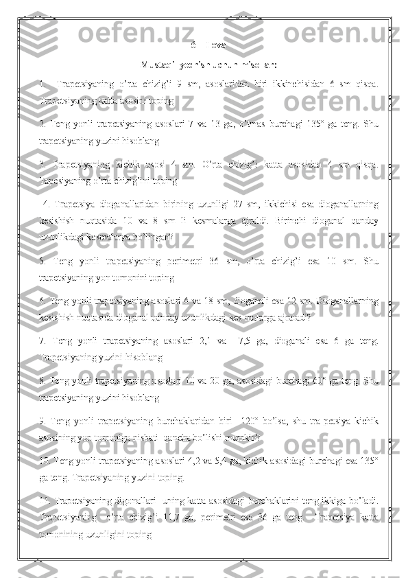 6  – Ilova
Mustaqil yechish uchun misollar:
1.     Trapetsiyaning   o’rta   chizig’i   9   sm,   asoslaridan   biri   ikkinchisidan   6   sm   qisqa.
Trapetsiyaning katta asosini toping
2.   Teng   yonli   trapetsiyaning   asoslari   7   va   13   ga,   o’tmas   burchagi   135º   ga   teng.   Shu
trapetsiyaning yuzini hisoblang
3.   Trapetsiyaning   kichik   asosi   4   sm.   O’rta   chizig’i   katta   asosidan   4   sm   qisqa.
Tapesiyaning o’rta chizig’ini toping
  4.   Trapetsiya   dioganallaridan   birining   uzunligi   27   sm,   ikkichisi   esa   dioganallarning
kesishish   nuqtasida   10   va   8   sm   li   kesmalarga   ajraldi.   Birinchi   dioganal   qanday
uzunlikdagi kesmalarga bo’lingan?
5.   Teng   yonli   trapetsiyaning   perimetri   36   sm,   o’rta   chizig’i   esa   10   sm.   Shu
trapetsiyaning yon tomonini toping
6. Teng yonli trapetsiyaning asoslari 6 va 18 sm, dioganali esa 12 sm. Dioganallarning
kesishish nuqtasida dioganal qanday uzunlikdagi kes-malarga ajraladi?
7.   Teng   yonli   trapetsiyaning   asoslari   2,1   va     7,5   ga,   dioganali   esa   6   ga   teng.
Trapetsiyaning yuzini hisoblang
8. Teng yonli trapetsiyaning asoslari 10 va 20 ga, asosidagi burchagi 60° ga teng. Shu
trapetsiyaning yuzini hisoblang
9.   Teng   yonli   trapetsiyaning   burchaklaridan   biri     120º   bo’lsa,   shu   tra-petsiya   kichik
asosining yon tomoniga nisbati  qancha bo’lishi mumkin?
10. Teng yonli trapetsiyaning asoslari 4,2 va 5,4 ga, kichik asosidagi burchagi esa 135°
ga teng. Trapetsiyaning yuzini toping .
1 1. Trapetsiyaning digonallari   uning katta asosidagi burchaklarini teng ikkiga bo’ladi.
Trapetsiyaning     o’rta   chizig’i   11,7   ga,   perimetri   esa   36   ga   teng.     Trapetsiya   katta
tomonining uzunligini toping 