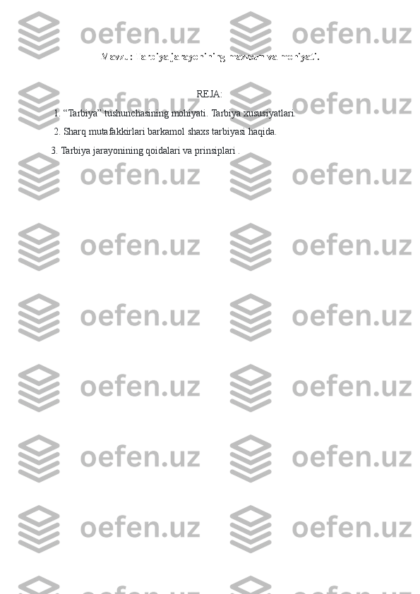 Mavzu: Tarbiya jarayonining mazmun va mohiyati.
REJA:
 1. “Tarbiya” tushunchasining mohiyati. Tarbiya xususiyatlari.
 2. Sharq mutafakkirlari barkamol shaxs tarbiyasi haqida. 
3. Tarbiya jarayonining qoidalari va prinsiplari . 