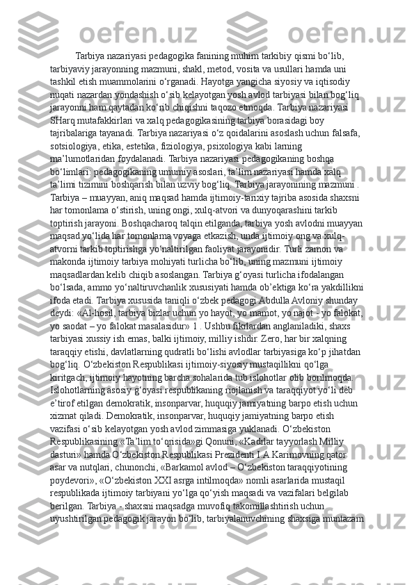 Tarbiya nazariyasi pedagogika fanining muhim tarkibiy qismi bo‘lib, 
tarbiyaviy jarayonning mazmuni, shakl, metod, vosita va usullari hamda uni 
tashkil etish muammolarini o‘rganadi. Hayotga yangicha siyosiy va iqtisodiy 
nuqati nazardan yondashish o‘sib kelayotgan yosh avlod tarbiyasi bilan bog‘liq 
jarayonni ham qaytadan ko‘rib chiqishni taqozo etmoqda. Tarbiya nazariyasi 
SHarq mutafakkirlari va xalq pedagogikasining tarbiya borasidagi boy 
tajribalariga tayanadi. Tarbiya nazariyasi o‘z qoidalarini asoslash uchun falsafa, 
sotsiologiya, etika, estetika, fiziologiya, psixologiya kabi larning 
ma’lumotlaridan foydalanadi. Tarbiya nazariyasi p edagogikaning boshqa 
bo‘limlari: pedagogikaning umumiy asoslari, ta’lim nazariyasi hamda xalq 
ta’limi tizimini boshqarish bilan uzviy bog‘liq. Tarbiya jarayonining mazmuni . 
Tarbiya – muayyan, aniq maqsad hamda ijtimoiy-tarixiy tajriba asosida shaxsni 
har tomonlama o‘stirish, uning ongi, xulq-atvori va dunyoqarashini tarkib 
toptirish jarayoni.   Boshqacharoq talqin etilganda, tarbiya yosh avlodni muayyan
maqsad yo‘lida har tomonlama voyaga etkazish, unda ijtimoiy ong va xulq- 
atvorni tarkib toptirishga yo‘naltirilgan faoliyat jarayonidir. Turli zamon va 
makonda ijtimoiy tarbiya mohiyati turlicha bo‘lib, uning mazmuni ijtimoiy 
maqsadlardan kelib chiqib asoslangan. Tarbiya g‘oyasi turlicha ifodalangan 
bo‘lsada, ammo yo‘naltiruvchanlik xususiyati hamda ob’ektiga ko‘ra yakdillikni
ifoda etadi. Tarbiya xususida taniqli o‘zbek pedagogi Abdulla Avloniy shunday 
deydi: «Al-hosil, tarbiya bizlar uchun yo hayot, yo mamot, yo najot - yo falokat,
yo saodat – yo falokat masalasidur» 1 . Ushbu fikrlardan anglaniladiki, shaxs 
tarbiyasi xussiy ish emas, balki ijtimoiy, milliy ishdir. Zero, har bir xalqning 
taraqqiy etishi, davlatlarning qudratli bo‘lishi avlodlar tarbiyasiga ko‘p jihatdan 
bog‘liq.   O‘zbekiston Respublikasi ijtimoiy-siyosiy mustaqillikni qo‘lga 
kiritgach, ijtimoiy hayotning barcha sohalarida tub islohotlar olib borilmoqda. 
Islohotlarning asosiy g‘oyasi respublikaning riojlanish va taraqqiyot yo‘li deb 
e’tirof etilgan demokratik, insonparvar, huquqiy jamiyatning barpo etish uchun 
xizmat qiladi. Demokratik, insonparvar, huquqiy jamiyatning barpo etish 
vazifasi o‘sib kelayotgan yosh avlod zimmasiga yuklanadi. O‘zbekiston 
Respublikasining «Ta’lim to‘qrisida»gi Qonuni, «Kadrlar tayyorlash Milliy 
dasturi» hamda O‘zbekiston Respublikasi Prezidenti I.A.Karimovning qator 
asar va nutqlari, chunonchi, «Barkamol avlod – O‘zbekiston taraqqiyotining 
poydevori», «O‘zbekiston XXI asrga intilmoqda» nomli asarlarida mustaqil 
respublikada ijtimoiy tarbiyani yo‘lga qo‘yish maqsadi va vazifalari belgilab 
berilgan. Tarbiya - shaxsni maqsadga muvofiq takomillashtirish uchun 
uyushtirilgan pedagogik jarayon bo‘lib, tarbiyalanuvchining shaxsiga muntazam 