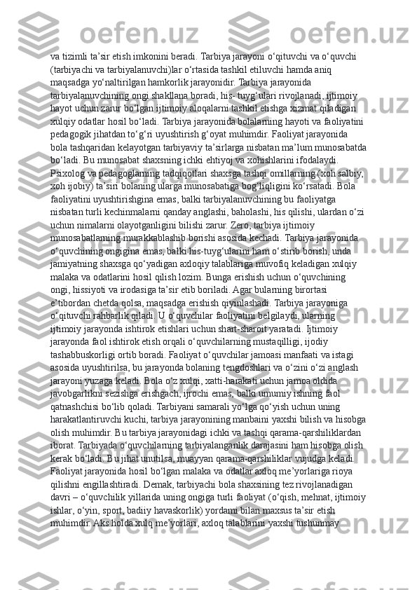 va tizimli ta’sir etish imkonini beradi.   Tarbiya jarayoni o‘qituvchi va o‘quvchi 
(tarbiyachi va tarbiyalanuvchi)lar o‘rtasida tashkil etiluvchi hamda aniq 
maqsadga yo‘naltirilgan hamkorlik jarayonidir. Tarbiya jarayonida 
tarbiyalanuvchining ongi shakllana boradi, his- tuyg‘ulari rivojlanadi, ijtimoiy 
hayot uchun zarur bo‘lgan ijtimoiy aloqalarni tashkil etishga xizmat qiladigan 
xulqiy odatlar hosil bo‘ladi. Tarbiya jarayonida bolalarning hayoti va faoliyatini 
pedagogik jihatdan to‘g‘ri uyushtirish g‘oyat muhimdir. Faoliyat jarayonida 
bola tashqaridan kelayotgan tarbiyaviy ta’sirlarga nisbatan ma’lum munosabatda
bo‘ladi. Bu munosabat shaxsning ichki ehtiyoj va xohishlarini ifodalaydi. 
Psixolog va pedagoglarning tadqiqotlari shaxsga tashqi omillarning (xoh salbiy, 
xoh ijobiy) ta’siri bolaning ularga munosabatiga bog‘liqligini ko‘rsatadi. Bola 
faoliyatini uyushtirishgina emas, balki tarbiyalanuvchining bu faoliyatga 
nisbatan turli kechinmalarni qanday anglashi, baholashi, his qilishi, ulardan o‘zi
uchun nimalarni olayotganligini bilishi zarur. Zero, tarbiya ijtimoiy 
munosabatlarning murakkablashib borishi asosida kechadi. Tarbiya jarayonida 
o‘quvchining ongigina emas, balki his-tuyg‘ularini ham o‘stirib borish, unda 
jamiyatning shaxsga qo‘yadigan axloqiy talablariga muvofiq keladigan xulqiy 
malaka va odatlarini hosil qilish lozim. Bunga erishish uchun o‘quvchining 
ongi, hissiyoti va irodasiga ta’sir etib boriladi. Agar bularning birortasi 
e’tibordan chetda qolsa, maqsadga erishish qiyinlashadi. Tarbiya jarayoniga 
o‘qituvchi rahbarlik qiladi. U o‘quvchilar faoliyatini belgilaydi, ularning 
ijtimoiy jarayonda ishtirok etishlari uchun shart-sharoit yaratadi. Ijtimoiy 
jarayonda faol ishtirok etish orqali o‘quvchilarning mustaqilligi, ijodiy 
tashabbuskorligi ortib boradi. Faoliyat o‘quvchilar jamoasi manfaati va istagi 
asosida uyushtirilsa, bu jarayonda bolaning tengdoshlari va o‘zini o‘zi anglash 
jarayoni yuzaga keladi. Bola o‘z xulqi, xatti-harakati uchun jamoa oldida 
javobgarlikni sezishga erishgach, ijrochi emas, balki umumiy ishning faol 
qatnashchisi bo‘lib qoladi. Tarbiyani samarali yo‘lga qo‘yish uchun uning 
harakatlantiruvchi kuchi, tarbiya jarayonining manbaini yaxshi bilish va hisobga
olish muhimdir. Bu tarbiya jarayonidagi ichki va tashqi qarama-qarshiliklardan 
iborat. Tarbiyada o‘quvchilarning tarbiyalanganlik darajasini ham hisobga olish 
kerak bo‘ladi. Bu jihat unutilsa, muayyan qarama-qarshiliklar vujudga keladi. 
Faoliyat jarayonida hosil bo‘lgan malaka va odatlar axloq me’yorlariga rioya 
qilishni engillashtiradi.   Demak, tarbiyachi bola shaxsining tez rivojlanadigan 
davri – o‘quvchilik yillarida uning ongiga turli faoliyat (o‘qish, mehnat, ijtimoiy
ishlar, o‘yin, sport, badiiy havaskorlik) yordami bilan maxsus ta’sir etish 
muhimdir. Aks holda xulq me’yorlari, axloq talablarini yaxshi tushunmay  