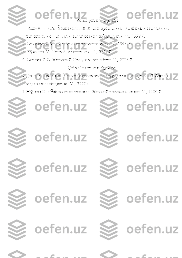 Аdаbiyotlаr ro`yхаti:
1.   Каримов   И.А.   Ўзбекистон   ХIХ   аср   бўсағасида:   хавфсизликка   таҳдид,
барқарорлик шартлари ва тараққиёт кафолатлари. Т., 1997 й.
2. Семевский Б.Н. Политическая карта мира. Л., 1958 г.
3. Хўжанов М. Геосиёсат асослари. Т., 2002 й.
4. Сафоев С.С. Марказий Осиёдаги геосиёсат. Т., 2005 й.
Qo`shimchа аdаbiyotlаr:
1. Дженшенқулов А. Новые независимые государства Центральной Азии в
мировом сообществе. М., 2000 г.
2. Жўраев Н. «Ўзбекистон тарихи». Миллий истиқлол даври. Т., 2004 й. 