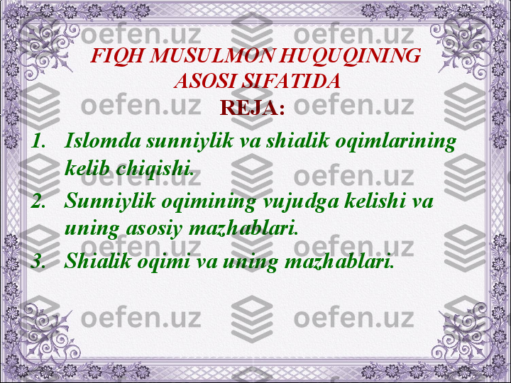 FIQH MUSULMON HUQUQINING
 ASOSI SIFATIDA
REJA:  
1. Islomda sunniylik va shialik oqimlarining 
kеlib chiqishi.
2. Sunniylik oqimining vujudga kеlishi va 
uning asosiy mazhablari.
3. Shialik oqimi va uning mazhablari.
  