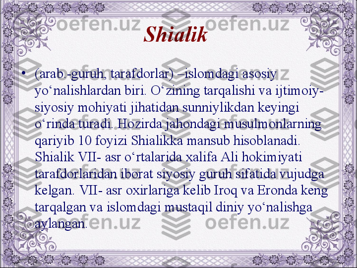 Shialik  
•
(arab.-guruh, tarafdorlar) –islomdagi asosiy 
yo‘nalishlardan biri. O‘zining tarqalishi va ijtimoiy-
siyosiy mohiyati jihatidan sunniylikdan kеyingi 
o‘rinda turadi. Hozirda jahondagi musulmonlarning 
qariyib 10 foyizi Shialikka mansub hisoblanadi. 
Shialik VII- asr o‘rtalarida xalifa Ali hokimiyati 
tarafdorlaridan iborat siyosiy guruh sifatida vujudga 
kеlgan. VII- asr oxirlariga kеlib Iroq va Eronda kеng 
tarqalgan va islomdagi mustaqil diniy yo‘nalishga 
aylangan.
  