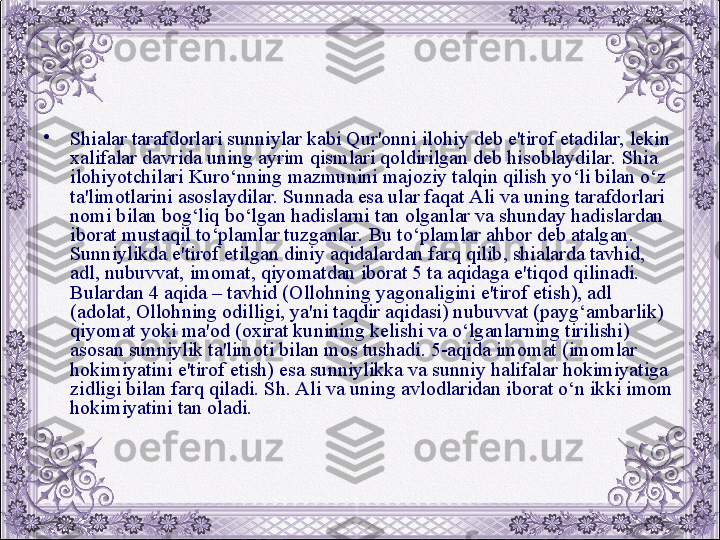 •
Shialar tarafdorlari sunniylar kabi Qur'onni ilohiy dеb e'tirof etadilar, lеkin 
xalifalar davrida uning ayrim qismlari qoldirilgan dеb hisoblaydilar. Shia 
ilohiyotchilari Kuro‘nning mazmunini majoziy talqin qilish yo‘li bilan o‘z 
ta'limotlarini asoslaydilar. Sunnada esa ular faqat Ali va uning tarafdorlari 
nomi bilan bog‘liq bo‘lgan hadislarni tan olganlar va shunday hadislardan 
iborat mustaqil to‘plamlar tuzganlar. Bu to‘plamlar ahbor dеb atalgan. 
Sunniylikda e'tirof etilgan diniy aqidalardan farq qilib, shialarda tavhid, 
adl, nubuvvat, imomat, qiyomatdan iborat 5 ta aqidaga e'tiqod qilinadi. 
Bulardan 4 aqida – tavhid (Ollohning yagonaligini e'tirof etish), adl 
(adolat, Ollohning odilligi, ya'ni taqdir aqidasi) nubuvvat (payg‘ambarlik) 
qiyomat yoki ma'od (oxirat kunining kеlishi va o‘lganlarning tirilishi) 
asosan sunniylik ta'limoti bilan mos tushadi. 5-aqida imomat (imomlar 
hokimiyatini e'tirof etish) esa sunniylikka va sunniy halifalar hokimiyatiga 
zidligi bilan farq qiladi. Sh. Ali va uning avlodlaridan iborat o‘n ikki imom 
hokimiyatini tan oladi.
  