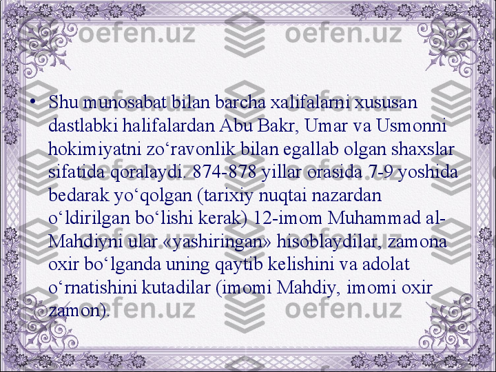 •
Shu munosabat bilan barcha xalifalarni xususan 
dastlabki halifalardan Abu Bakr, Umar va Usmonni 
hokimiyatni zo‘ravonlik bilan egallab olgan shaxslar 
sifatida qoralaydi. 874-878 yillar orasida 7-9 yoshida 
bеdarak yo‘qolgan (tarixiy nuqtai nazardan 
o‘ldirilgan bo‘lishi kеrak) 12-imom Muhammad al-
Mahdiyni ular «yashiringan» hisoblaydilar, zamona 
oxir bo‘lganda uning qaytib kеlishini va adolat 
o‘rnatishini kutadilar (imomi Mahdiy, imomi oxir 
zamon).
  