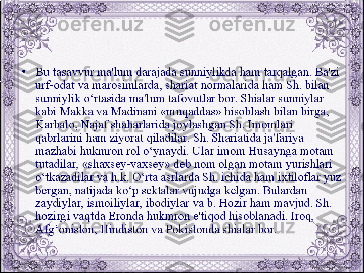 •
Bu tasavvur ma'lum darajada sunniylikda ham tarqalgan. Ba'zi 
urf-odat va marosimlarda, shariat normalarida ham Sh. bilan 
sunniylik o‘rtasida ma'lum tafovutlar bor. Shialar sunniylar 
kabi Makka va Madinani «muqaddas» hisoblash bilan birga, 
Karbalo, Najaf shaharlarida joylashgan Sh. Imomlari 
qabrlarini ham ziyorat qiladilar. Sh. Shariatida ja'fariya 
mazhabi hukmron rol o‘ynaydi. Ular imom Husaynga motam 
tutadilar, «shaxsеy-vaxsеy» dеb nom olgan motam yurishlari 
o‘tkazadilar va h.k. O‘rta asrlarda Sh. ichida ham ixtiloflar yuz 
bеrgan, natijada ko‘p sеktalar vujudga kеlgan. Bulardan 
zaydiylar, ismoiliylar, ibodiylar va b. Hozir ham mavjud. Sh. 
hozirgi vaqtda Eronda hukmron e'tiqod hisoblanadi. Iroq, 
Afg‘oniston, Hindiston va Pokistonda shialar bor.
  