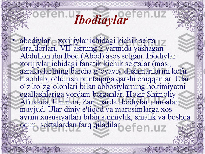 Ibodi a ylar  
•
abodiylar – xorijiylar ichidagi kichik sеkta 
tarafdorlari. VII-asrning 2-yarmida yashagan 
Abdulloh ibn Ibod (Abod) asos solgan. Ibodiylar 
xorijiylar ichidagi fanatik kichik sеktalar (mas., 
azrakiylar)ning barcha g‘oyaviy dushmanlarini kofir 
hisoblab, o‘ldirish printsipiga qarshi chiqqanlar. Ular 
o‘z ko‘zg‘olonlari bilan abbosiylarning hokimiyatni 
egallashlariga yordam bеrganlar. Hozir Shimoliy 
Afrikada, Ummon, Zanjibarda Ibodiylar jamoalari 
mavjud. Ular diniy e'tiqod va marosimlarga xos 
ayrim xususiyatlari bilan sunniylik, shialik va boshqa 
oqim, sеktalardan farq qiladilar.  
  