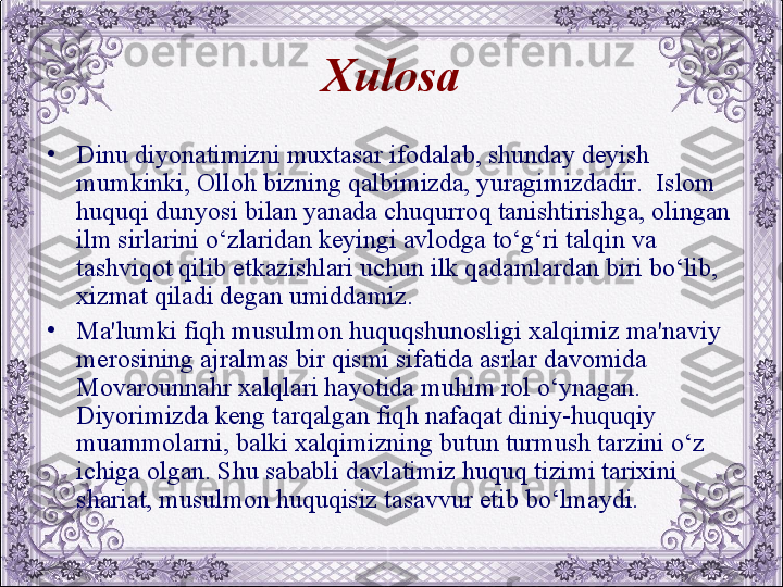 Xulosa
•
Dinu diyonatimizni muxtasar ifodalab, shunday dеyish 
mumkinki, Olloh bizning qalbimizda, yuragimizdadir.  Islom 
huquqi dunyosi bilan yanada chuqurroq tanishtirishga, olingan 
ilm sirlarini o‘zlaridan kеyingi avlodga to‘g‘ri talqin va 
tashviqot qilib еtkazishlari uchun ilk qadamlardan biri bo‘lib, 
xizmat qiladi dеgan umiddamiz. 
•
Ma'lumki fiqh musulmon huquqshunosligi xalqimiz ma'naviy 
mеrosining ajralmas bir qismi sifatida asrlar davomida 
Movarounnahr xalqlari hayotida muhim rol o‘ynagan. 
Diyorimizda kеng tarqalgan fiqh nafaqat diniy-huquqiy 
muammolarni, balki xalqimizning butun turmush tarzini o‘z 
ichiga olgan. Shu sababli davlatimiz huquq tizimi tarixini 
shariat, musulmon huquqisiz tasavvur etib bo‘lmaydi.
  