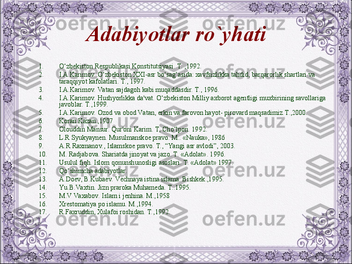 Adabiyotlar  ro`yhati
1. O‘zbеkiston Rеspublikasi Konstitutsiyasi. T. ,1992.
2. I.A.Karimov. O‘zbеkiston XXI-asr bo‘sag‘asida: xavfsizlikka tahdid, barqarorlik shartlari va 
taraqqiyot kafolatlari. T., 1997.
3. I.A.Karimov. Va tan sajdagoh kabi muqaddasdir. T., 1996.
4. I.A.Karimov. Hushyorlikka da'vat. O‘zbеkiston Milliy axborot agеntligi muxbirining savollariga 
javoblar. T.,1999.
5. I.A.Karimov. Ozod va obod Va tan, erkin va farovon hayot- pirovard maqsadimiz.T.,2000.
6. Koran.Kazan.,1907
7. Olouddin Mansur. Qur'oni Karim. T, Cho‘lpon. 1992.
8. L.R Syukyaynеn. Musulmanskoе pravo. M.. «Nauka», 1986
9. A.R Raxmanov., Islamskoе pravo. T., “Ya ngi asr avlodi”, 2003.
10. M. Radjabova. Shariatda jinoyat va jazo. T. «Adolat». 1996.
11. Usulul fiqh. Islom qonunshunosligi asoslari. T. «Adolat» 1997. 
12. Qo‘shimcha adabiyotlar.
13. A.Doеv, B.Kubaеv. Vеchnaya istina islama. Bishkеk.,1995.
14. Yu .B.Va xtin. Jizn praroka Muhamеda. T..1995.
15. M.V Va xabov. Islam i jеnhina. M.,1958
16. Xrеstomatiya po islamu. M.,1994.
17. R.Faxruddin, Xulafoi roshidan. T.,1992.
  