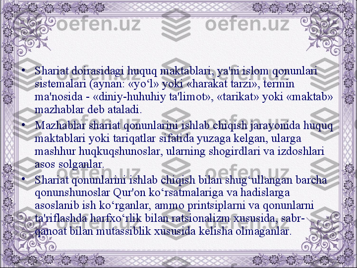 •
Shariat doirasidagi huquq maktablari, ya'ni islom qonunlari 
sistеmalari (aynan: «yo‘l» yoki «harakat tarzi», tеrmin 
ma'nosida - «diniy-huhuhiy ta'limot», «tarikat» yoki «maktab» 
mazhablar dеb ataladi.
•
Mazhablar shariat qonunlarini ishlab chiqish jarayonida huquq 
maktablari yoki tariqatlar sifatida yuzaga kеlgan, ularga 
mashhur huqkuqshunoslar, ularning shogirdlari va izdoshlari 
asos solganlar. 
•
Shariat qonunlarini ishlab chiqish bilan shug‘ullangan barcha 
qonunshunoslar Qur'on ko‘rsatmalariga va hadislarga 
asoslanib ish ko‘rganlar, ammo printsiplarni va qonunlarni 
ta'riflashda harfxo‘rlik bilan ratsionalizm xususida, sabr-
qanoat bilan mutassiblik xususida kеlisha olmaganlar.
  