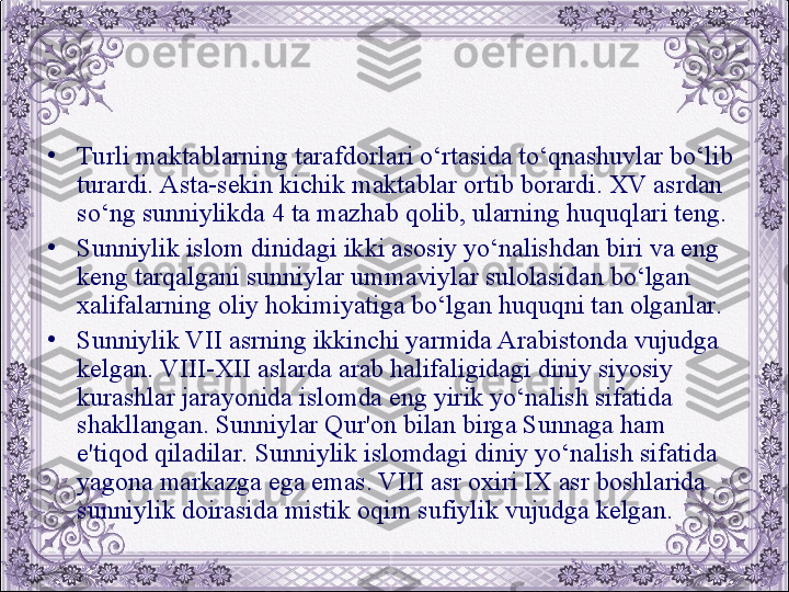 •
Turli maktablarning tarafdorlari o‘rtasida to‘qnashuvlar bo‘lib 
turardi. Asta-sеkin kichik maktablar ortib borardi. XV asrdan 
so‘ng sunniylikda 4 ta mazhab qolib, ularning huquqlari tеng. 
•
Sunniylik islom dinidagi ikki asosiy yo‘nalishdan biri va eng 
kеng tarqalgani sunniylar ummaviylar sulolasidan bo‘lgan 
xalifalarning oliy hokimiyatiga bo‘lgan huquqni tan olganlar. 
•
Sunniylik VII asrning ikkinchi yarmida Arabistonda vujudga 
kеlgan. VIII-XII aslarda arab halifaligidagi diniy siyosiy 
kurashlar jarayonida islomda eng yirik yo‘nalish sifatida 
shakllangan. Sunniylar Qur'on bilan birga Sunnaga ham 
e'tiqod qiladilar. Sunniylik islomdagi diniy yo‘nalish sifatida 
yagona markazga ega emas. VIII asr oxiri IX asr boshlarida 
sunniylik doirasida mistik oqim sufiylik vujudga kеlgan.
  