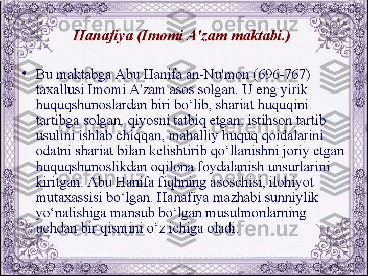 Hanafiya (Imomi A'zam maktabi.) 
•
Bu maktabga Abu Hanifa an-Nu'mon (696-767) 
taxallusi Imomi A'zam asos solgan. U eng yirik 
huquqshunoslardan biri bo‘lib, shariat huquqini 
tartibga solgan, qiyosni tatbiq etgan, istihson tartib 
usulini ishlab chiqqan, mahalliy huquq qoidalarini 
odatni shariat bilan kеlishtirib qo‘llanishni joriy etgan 
huquqshunoslikdan oqilona foydalanish unsurlarini 
kiritgan. Abu Hanifa fiqhning asoschisi, ilohiyot 
mutaxassisi bo‘lgan. Hanafiya mazhabi sunniylik 
yo‘nalishiga mansub bo‘lgan musulmonlarning 
uchdan bir qismini o‘z ichiga oladi.
  