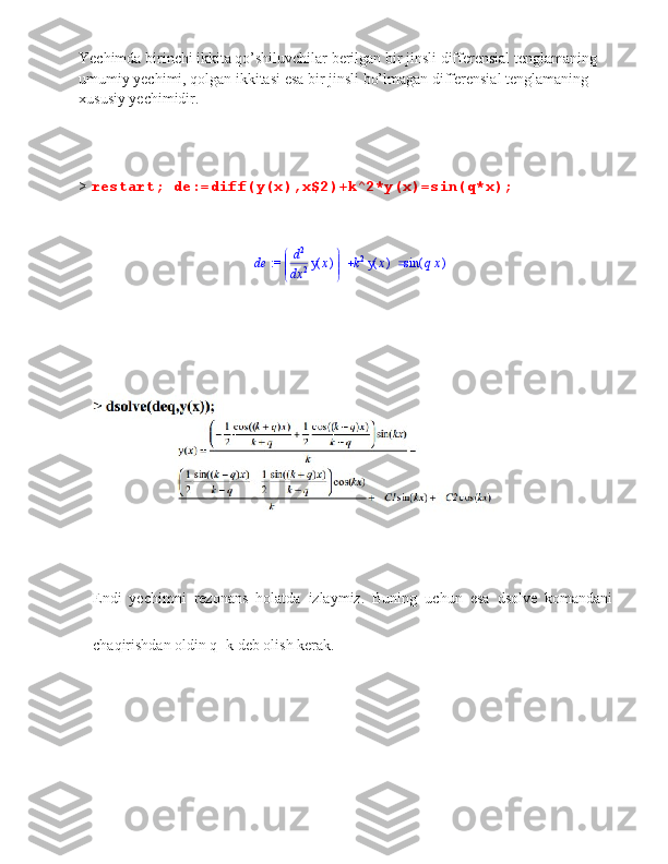 Yechimda birinchi ikkita qo’shiluvchilar berilgan bir jinsli differensial tenglamaning 
umumiy yechimi, qolgan ikkitasi esa bir jinsli bo’lmagan differensial tenglamaning 
xususiy yechimidir.  
>  restart; de:=diff(y(x),x$2)+k^2*y(x)=sin(q*x);
 := de 


 



d d 2
x 2 ( )y x k 2
( )y x ( )sin q x
Endi  yechimni  rezonans  holatda  izlaymiz.  Buning  uchun  esa  dsolve  komandani 
chaqirishdan oldin q=k deb olish kerak.
           