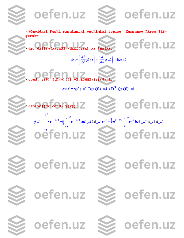 >  #Quyidagi Koshi masalasini yechimini toping  Xursanov Akrom 316-
guruh#
>  de:=diff(y(x),x$3)-diff(y(x),x)=tan(x);
 := de 


 



d d3
x
3 ( )y x 

 


d d
x ( )y x ( )tan x
>  cond:=y(0)=0,D(y)(0)=-1,(D@@2)(y)(0)=1;	
 := 	cond	,	,		(	)	y	0	0		(	)	(	)	D	y	0	-1		(	)	(	)	(	)	D()2	y	0	1
>  dsolve({de,cond},y(x));
( )y x d





	
0
x   e	
(	)	_ z1 1
2 d

	
0
_ z1 e	(	)	_ z1 ( )tan _z1 _z1 e	_ z1 1
2 e	(	)	_ z1 d

	
0
_ z1 e	_ z1 ( )tan _z1 _z1 _z1
                  