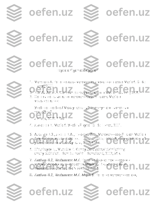                           Foydalanilgan adabiyotlar
1. Матросов А. Решение задач математики и механики в среде Maple 6. СПб.:
Питер, 2000.
2. В.З. АЛАДЬЕВ. Основы программирования в Maple. Таллинн, 2006.
3. Основы использования математического пакета Maple в 
моделировании:
Учебное пособие / Международный институт компьютерных 
технологий.
Липецк, 2006. 119с.
4.  Дьяконов В. Maple 6. Учебный ,рс СПб.: Питер, 2001.
5. Аладьев В.З., Лиопо В.А., Никитин А.В. Математический пакет Maple в
физическом   моделировании.-   Гродно:   Гродненский   госу-дарственный
университет им. Янки Купалы, 2002, 416 с.
6. O’runbayev E., Murodov F. Kompyuter algebrasi tizimlarining 
amaliy tadbiqlari. –SamDU nashri – Samarqand, 2003, 96 s.
7. Аладьев В.З., Богдявичюс М.А .   Решение физико-технических и  
математических задач с пакетом  Maple V .- Вильнюс: Изд-во 
Техника , 1999, 686 c., ISBN 9986-05-398-6.
8. Аладьев В.З., Богдявичюс М.А .  Maple 6:  Решение математичес-ких, 