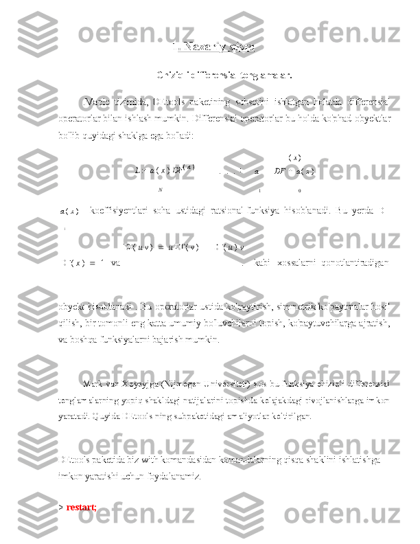                                                              1 . Nazariy qism
Chiziqli differensial tenglamalar.
.Maple   tizimida,   DEtools   paketining   subsetini   ishlatgan   holatda   differensial
operatorlar bilan ishlash mumkin. Differensial operatorlar bu holda ko'phad obyektlar
bo'lib quyidagi shaklga ega bo'ladi:
L  :=  a  (  x  )  DF (
  n
  )
    +
.  .  . +
a( x )	
DF		a (  x  )
N
1 0
a (  x  ) koeffisiyentlari  soha  ustidagi ratsional funksiya  hisoblanadi.  Bu  yerda   D	
i
DF(  x  )  1    va	
DF( 	u v	 )	u DF( 	v )	DF( 	u ) 	v
. kabi xossalarni  qonotlantiradigan
obyekt hisoblanadi . Bu operatorlar ustida ko'paytirish, simmetrik ko'paytmalar hosil
qilish, bir tomonli eng katta umumiy bo'luvchilarni topish, ko'paytuvchilarga ajratish,
va boshqa funksiyalarni bajarish mumkin.
Mark van Xoyeyjga (Nijmegen Universiteti) xos bu funksiya chiziqli differensial
tenglamalarning yopiq shakldagi natijalarini topishda kelajakdagi rivojlanishlarga imkon
yaratadi. Quyida DEtools ning subpaketidagi amaliyotlar keltirilgan.
DEtools paketida biz with komandasidan komandalarning qisqa shaklini ishlatishga
imkon yaratishi uchun foydalanamiz.
> restart; 