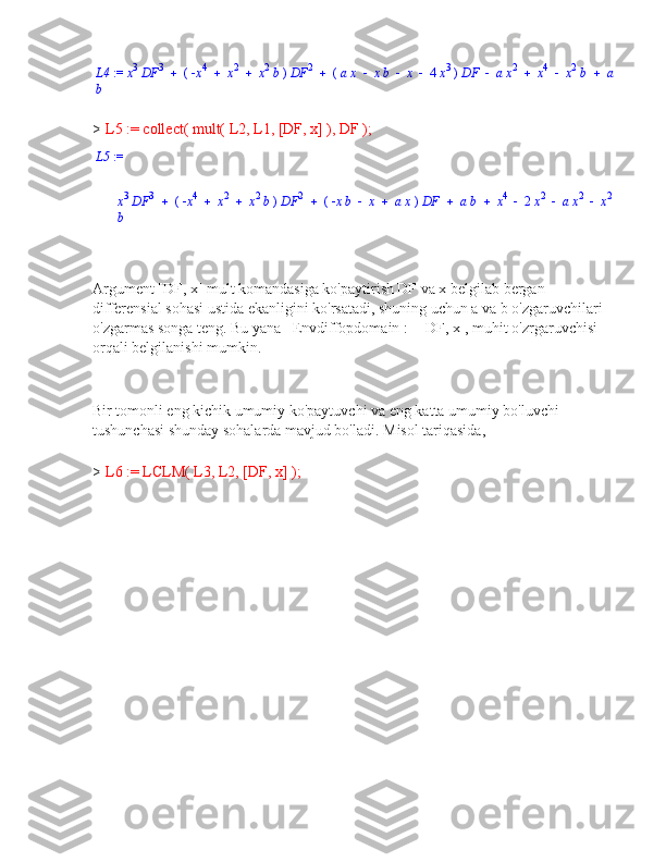 L4  :=  x 3
 DF 3
 (    x 4
 x 2
 x 2
 b  )  DF 2
 (  a x  x b  x  4  x 3
  )  DF  a x 2
 x 4
 x 2
 b  a
b
> L5 := collect( mult( L2, L1, [DF, x] ), DF );
L5  :=
x 3
 DF 3
 (    x 4
 x 2
 x 2
 b  )  DF 2
 (    x b  x  a x  )  DF  a b  x 4
 2  x 2
 a x 2
 x 2
b
Argument [DF, x] mult komandasiga ko'paytirish DF va x belgilab bergan 
differensial sohasi ustida ekanligini ko'rsatadi, shuning uchun a va b o'zgaruvchilari 
o'zgarmas songa teng. Bu yana _Envdiffopdomain := [DF, x], muhit o'zrgaruvchisi 
orqali belgilanishi mumkin.
Bir tomonli eng kichik umumiy ko'paytuvchi va eng katta umumiy bo'luvchi
tushunchasi shunday sohalarda mavjud bo'ladi.  Misol tariqasida,
> L6 := LCLM( L3, L2, [DF, x] ); 