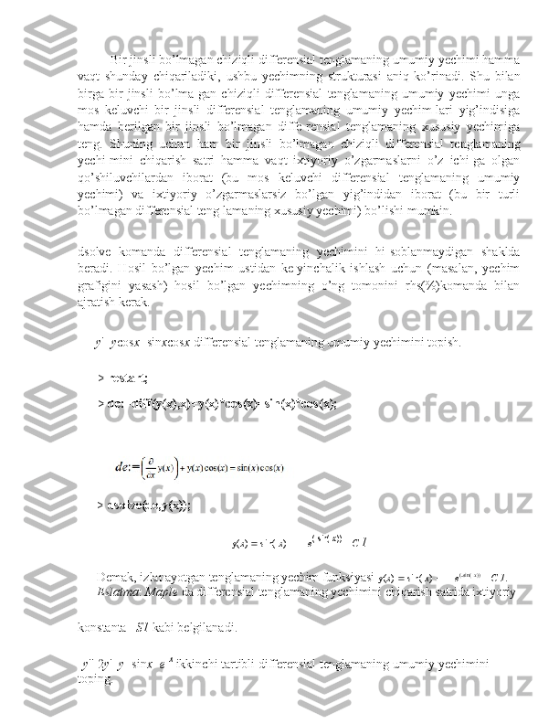 Bir jinsli bo’lmagan chiziqli differensial tenglamaning umumiy yechimi hamma
vaqt   shunday   chiqariladiki,   ushbu   yechimning   strukturasi   aniq   ko’rinadi.   Shu   bilan
birga   bir   jinsli   bo’lma-gan   chiziqli   differensial   tenglamaning   umumiy   yechimi   unga
mos   keluvchi   bir   jinsli   differensial   tenglamaning   umumiy   yechim-lari   yig’indisiga
hamda   berilgan   bir   jinsli   bo’lmagan   diffe-rensial   tenglamaning   xususiy   yechimiga
teng.   Shuning   uchun   ham   bir   jinsli   bo’lmagan   chiziqli   differensial   tenglamaning
yechi-mini   chiqarish   satri   hamma   vaqt   ixtiyoriy   o’zgarmaslarni   o’z   ichi-ga   olgan
qo’shiluvchilardan   iborat   (bu   mos   keluvchi   differensial   tenglamaning   umumiy
yechimi)   va   ixtiyoriy   o’zgarmaslarsiz   bo’lgan   yig’indidan   iborat   (bu   bir   turli
bo’lmagan differensial teng-lamaning xususiy yechimi) bo’lishi mumkin.
dsolve   komanda   differensial   tenglamaning   yechimini   hi-soblanmaydigan   shaklda
beradi.   Hosil   bo’lgan   yechim   ustidan   ke-yinchalik   ishlash   uchun   (masalan,   yechim
grafigini   yasash)   hosil   bo’lgan   yechimning   o’ng   tomonini   rhs(%)komanda   bilan
ajratish kerak.
y '+ y cos x =sin x cos x  differensial tenglamaning umumiy yechimini topish.
> restart;
> de:=diff(y(x),x)+y(x)*cos(x)=sin(x)*cos(x);
>  dsolve(de,y(x));
y( x )    sin(  x )   1     e (
 sin(
  x ))
 _  C   1
Demak, izlanayotgan tenglamaning yechim funksiyasi  y( x )    sin(  x )   1     e (
 sin(
  x ))
 _  C   1 .  
Eslatma :  Maple  da differensial tenglamaning yechimini chiqarish satrida ixtiyoriy
konstanta _ S1  kabi belgilanadi.
y ''  2 y '+ y =sin x + e  x
  ikkinchi tartibli differensial tenglamaning umumiy yechimini  
toping. 