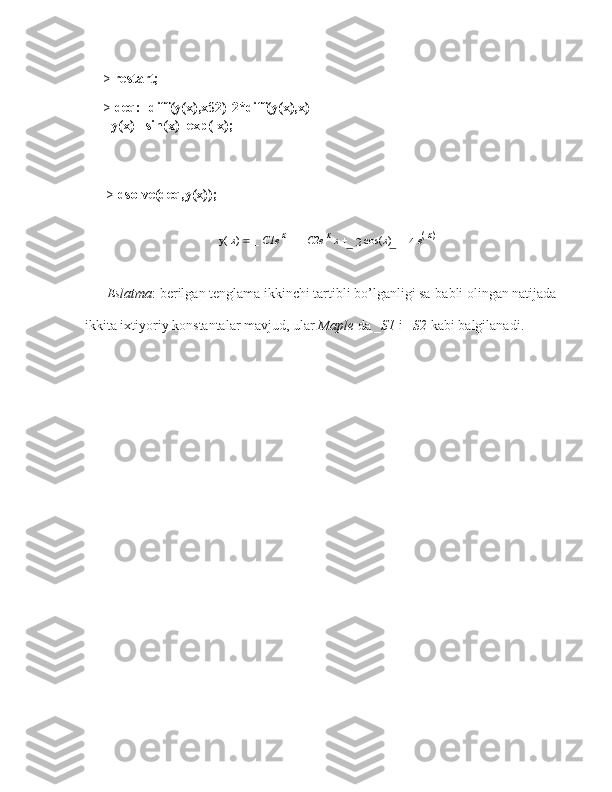 > restart;
> deq:=diff(y(x),x$2)-2*diff(y(x),x)
+y(x) =sin(x)+exp(-x);
>  dsolve(deq,y(x));
y(  x )    _  C1e   x
    _  C2e   x
  x      1
2  cos( x )     1
4   e (
 x )
Eslatma : berilgan tenglama ikkinchi tartibli   bo’lganligi sa-babli olingan natijada  
ikkita ixtiyoriy konstantalar mavjud, ular  Maple  da _ S1  i _ S2  kabi balgilanadi. 