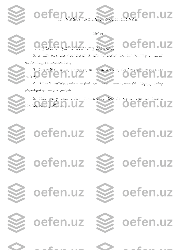 OLIY ASAB FAOLIYATI FIZIOLOGIYASI
Reja:
1. Oliy asab faoliyati haqida umumiy tushuncha;
2. SHartli va shartsiz reflekslar. SHartli reflekslar hosil bo‘lishining qoidalari
va fiziologik mexanizmlari;
3.  Dinamik   stereotip,  o‘rganish,   xotira,   xulq-atvor,  atrof   muhitga   moslashish
turlari;
4.   SHartli   reflekslarning   tashqi   va   ichki   tormozlaanishi;   Uyqu,   uning
ahamiyati va mexanizmlari;
5.   Odam   oliy   asab   tiplari.   Birinchi   va   ikkinchi   signal   tizimlari   haqida
I.P.Pavlovning ta’limoti; 