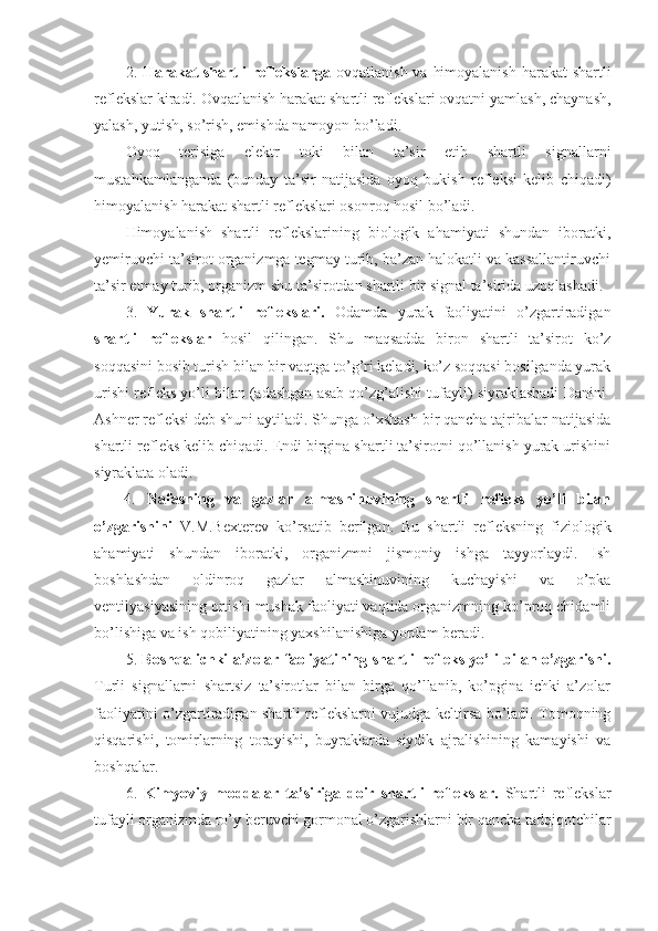 2.   Harakat  shartli  reflekslarga   ovqatlanish va himoyalanish  harakat  shartli
reflekslar kiradi. Ovqatlanish harakat shartli reflekslari ovqatni yamlash, chaynash,
yalash, yutish, so’rish, emishda namoyon bo’ladi.
Oyoq   terisiga   elektr   toki   bilan   ta’sir   etib   shartli   signallarni
mustahkamlanganda   (bunday   ta’sir   natijasida   oyoq   bukish   refleksi   kelib   chiqadi)
himoyalanish harakat shartli reflekslari osonroq hosil bo’ladi.
Himoyalanish   shartli   reflekslarining   biologik   ahamiyati   shundan   iboratki,
yemiruvchi ta’sirot organizmga tegmay turib, ba’zan halokatli va kassallantiruvchi
ta’sir etmay turib, organizm shu ta’sirotdan shartli bir signal ta’sirida uzoqlashadi.
3.   Yurak   shartli   reflekslari.   Odamda   yurak   faoliyatini   o’zgartiradigan
shartli   reflekslar   hosil   qilingan.   Shu   maqsadda   biron   shartli   ta’sirot   ko’z
soqqasini bosib turish bilan bir vaqtga to’g’ri keladi, ko’z soqqasi bosilganda yurak
urishi refleks yo’li bilan (adashgan asab qo’zg’alishi tufayli) siyraklashadi Danini-
Ashner refleksi deb shuni aytiladi. Shunga o’xshash bir qancha tajribalar natijasida
shartli refleks kelib chiqadi. Endi birgina shartli ta’sirotni qo’llanish yurak urishini
siyraklata oladi.
4.   Nafasning   va   gazlar   almashinuvining   shartli   refleks   yo’li   bilan
o’zgarishini   V.M.Bexterev   ko’rsatib   berilgan.   Bu   shartli   refleksning   fiziologik
ahamiyati   shundan   iboratki,   organizmni   jismoniy   ishga   tayyorlaydi.   Ish
boshlashdan   oldinroq   gazlar   almashinuvining   kuchayishi   va   o’pka
ventilyasiyasining ortishi mushak faoliyati vaqtida organizmning ko’proq chidamli
bo’lishiga va ish qobiliyatining yaxshilanishiga yordam beradi.
5.   Boshqa ichki a’zolar faoliyatining shartli refleks yo’li bilan o’zgarishi.
Turli   signallarni   shartsiz   ta’sirotlar   bilan   birga   qo’llanib,   ko’pgina   ichki   a’zolar
faoliyatini o’zgartiradigan shartli reflekslarni vujudga keltirsa bo’ladi. Tomoqning
qisqarishi,   tomirlarning   torayishi,   buyraklarda   siydik   ajralishining   kamayishi   va
boshqalar.
6.   Kimyoviy   moddalar   ta’siriga   doir   shartli   reflekslar.   Shartli   reflekslar
tufayli organizmda ro’y beruvchi gormonal o’zgarishlarni bir qancha tadqiqotchilar 