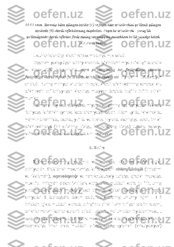 14.4.1-rasm. Stereotip bilan qilingan tajriba (A) va faqat bitta ta’sirlovchini qo’llanib qilingan
tajribada (B) shartli reflekslarning miqdorlari. Faqat bir ta’sirlovchi – yorug’lik
qo’llanilganda shartli reflektor faoliyatining stereotipiyasi mustahkam bo’lib vujudga keladi
(E.A.Asratyandan).
Ustunlar balandligi shartli refleks miqdoriga mos keladi.
Organizm yashaydigan tabbiiy sharoitda ta’sirotlarni miya po’stlog’ida analiz
va   sintez   qilish   jarayonlarida   miya   po’stlog’ining   bir   faoliyatidan   ikkinchi
faoliyatiga shartli refleks yo’li bilan ko’chishi muhim rol    o’ynashini E.A.Asratyan
aniqladi.   Buning   mohiyati   shundan   iboratki,   shartli   ta’sirlovchining   samarasi   shu
ta’sirlovchi   qo’llanilayotgan   sharoitga   muayyan   darajada   bog’liq   bo’lib   qolishi
mumkin.
Odamning oliy  asab  faoliyatida miya  po’stlog’ining  bir,  faoliyatdan  ikkinchi
faoliyatga   ko’chishi   ayniqsa   katta   ahamiyatga   egadir.   Odam   uyida,   ishxonasida,
mehmondorchilikda,   teatrda,   yo’lda   va   boshqa   joylarda   ekanligiga   qarab,   bir   xil
ta’sirlovchilarga   (bir   so’zining   o’ziga,   bir   narsaning   o’ziga)   turlicha   reaksiya
ko’rsatish misollari kundalik hayotda son – sanoqsiz.
5. Xotira
Xotira   organizmning   ma'lumot   va   ko’nikma   olish   va   saqlab   qoiish
qobilyatidir.   Shakllanish   mexanizmiga   ko’ra   xotirani   elektrofiziologik   (birlachmi
va   ikkilamchi),   neyroqimyoviy   va   neirostrukturaviy   turlarga   ajratish   maqsadga
muvofiq.   Birlamchi   elektrofiziologik   xotira   qisqa   muddatli   xotira   bo   ’lib,   uning
yordamida   ma'lumotni   markaziy   asab   tizimida   saqlash   davomiyligi   bir   necha
soniyadan   5   daqiqagacha   davom   etadi;   bu   xotiraning   umurniy   hajmi   -   7±2
birlakdir. Qisqa muddatli xotirada qo’ng’iroq qilish lozim bo’lgan telefon raqami,
tanishlar manziii kabilar saqlanib qoladi. Lekin bu ma'lumotdan foydalanilmasa, u
tezda   unitiladi.   Qisqa   muddatli   xotira   mexanizmi   asosida   qisqa   muddatli   sinaptik
patentsialiga   binan   qisqa   muddatli   qo’zg’alishning   aylanishi   (sirkulyatsiyasi) 