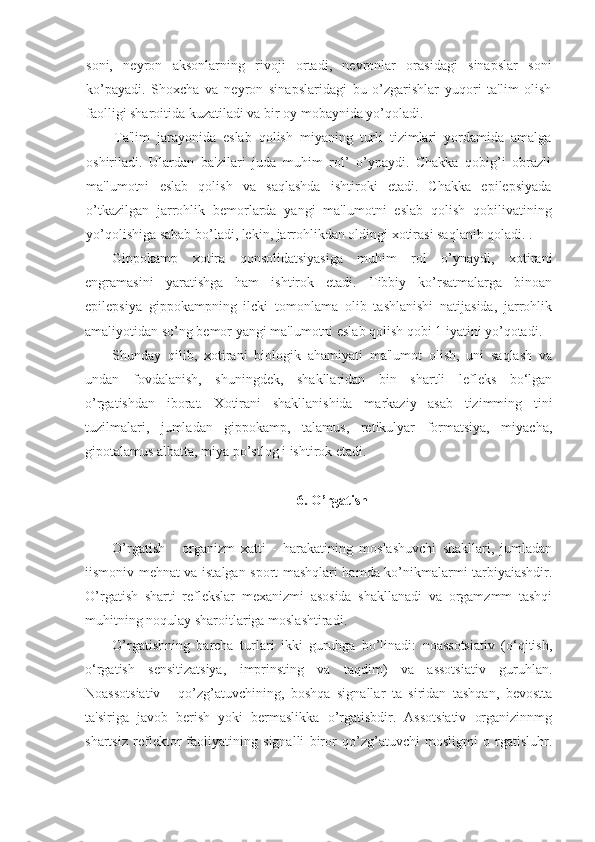 soni,   neyron   aksonlarning   rivoji   ortadi,   nevronlar   orasidagi   sinapslar   soni
ko’payadi.   Shoxcha   va   neyron   sinapslaridagi   bu   o’zgarishlar   yuqori   ta'lim   olish
faolligi sharoitida kuzatiladi va bir oy mobaynida yo’qoladi.
Ta'lim   jarayonida   eslab   qolish   miyaning   turli   tizimlari   yordamida   amalga
oshiriladi.   Ulardan   ba'zilari   juda   muhim   rol’   o’ynaydi.   Chakka   qobig’i   obrazli
ma'lumotni   eslab   qolish   va   saqlashda   ishtiroki   etadi.   Chakka   epilepsiyada
o’tkazilgan   jarrohlik   bemorlarda   yangi   ma'lumotni   eslab   qolish   qobilivatining
yo’qolishiga sabab bo’ladi, lekin, jarrohlikdan oldingi xotirasi saqlanib qoladi. .
Gippokamp   xotira   qonsolidatsiyasiga   muhim   rol   o’ynaydi,   xotirani
engramasini   yaratishga   ham   ishtirok   etadi.   Tibbiy   ko’rsatmalarga   binoan
epilepsiya   gippokampning   ilcki   tomonlama   olib   tashlanishi   natijasida,   jarrohlik
amaliyotidan so’ng bemor yangi ma'lumotni eslab qolish qobi 1 iyatini yo’qotadi.
Shunday   qilib,   xotirani   biologik   ahamiyati   ma'lumot   olish,   uni   saqlash   va
undan   fovdalanish,   shuningdek,   shakllaridan   bin   shartli   lefleks   bo‘lgan
o’rgatishdan   iborat.   Xotirani   shakllanishida   markaziy   asab   tizimming   tini
tuzilmalari,   jumladan   gippokamp,   talamus,   retikulyar   formatsiya,   miyacha,
gipotalamus albatta, miya po’stlog i ishtirok etadi.
6. O’rgatish
O’rgatish   -   organizm   xatti   -   harakatining   moslashuvchi   shakllari,   jumladan
iismoniv mehnat va istalgan sport mashqlari hamda ko’nikmalarmi tarbiyaiashdir.
O’rgatish   sharti   reflekslar   mexanizmi   asosida   shakllanadi   va   orgamzmm   tashqi
muhitning noqulay sharoitlariga moslashtiradi.
O’rgatishning   barcha   turlari   ikki   guruhga   bo’linadi:   noassotsiativ   (o‘qitish,
o‘rgatish   sensitizatsiya,   imprinsting   va   taqdim)   va   assotsiativ   guruhlan.
Noassotsiativ   -   qo’zg’atuvchining,   boshqa   signallar   ta   siridan   tashqan,   bevostta
ta'siriga   javob   berish   yoki   bermaslikka   o’rgatisbdir.   Assotsiativ   organizinnmg
shartsiz   reflektor   faoliyatining   signalli   biror   qo’zg’atuvchi   mosligmi   o   rgatisluhr. 