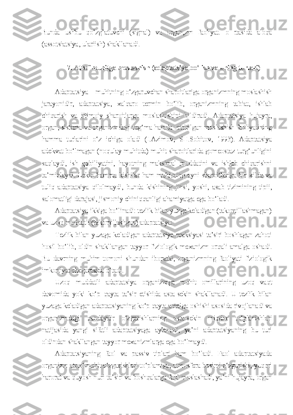 Bunda   ushbu   qo’zg’atuvchi   (signal)   va   organ,zm   faohyat.   o   rtasida   aloqa
(assotsiatsiya, ulariish) shakllanadi.
7. Atrof muhitga moslashish (adaptatsiya bo‘lish va uning turlari)
Adaptatsiya – muhitning o‘zgaruvchan sharoitlariga organizmning moslashish
jarayonidir,   adaptatsiya,   xalqaro   termin   bo‘lib,   organizmning   tabiat,   ishlab
chiqarish   va   ijtimoiy   sharoitlarga   moslashishini   bildiradi.   Adaptatsiya   hujayra,
organ, sistema va organizmdagi tug‘ma hamda orttirilgan moslashish faoliyatining
hamma   turlarini   o‘z   ichiga   oladi   (I.Azimov,   SH.Sobitov,   1993).   Adaptatsiya
adekvat bo‘lmagan (noqulay muhitda) muhit sharoitlarida gomeostaz turg‘unligini
saqlaydi,   ish   qobiliyatini,   hayotning   maksimal   muddatini   va   ishlab   chiqarishni
ta’minlaydi.   Lekin   hamma   kishilar   ham   muhitning   ayni   sharoitlariga   bir   xilda   va
tuliq   adaptatsiya   qilolmaydi,   bunda   kishining   jinsi,   yoshi,   asab   tizimining   tipii,
salomatligi darajasi, jismoniy chiniqqanligi ahamiyatga ega bo‘ladi.
Adaptatsiya ikkiga bo‘linadi: tezlik bilan yuzga keladigan (takomillashmagan)
va uzoq muddatli (takomillashgan) adaptatsiya:
Tezlik  bilan  yuzaga   keladigan  adaptatsiya  reaksiyasi  ta’siri   boshlagan  zahoti
hosil   bo‘lib,   oldin   shakllangan   tayyor   fiziologik   mexanizm   orqali   amalga   oshadi.
Bu   davrning   muhim   tomoni   shundan   iboratki,   organizmning   faoliyati   fiziologik
imkoniyat chegarasida o‘tadi.
Uzoq   muddatli   adaptatsiya   organizmga   muhit   omillarining   uzoq   vaqt
davomida   yoki   ko‘p   qayta   ta’sir   etishida   asta-sekin   shakllanadi.   U   tezlik   bilan
yuzaga keladigan adaptatsiyaning ko‘p qayta amalga oshishi asosida rivojlanadi va
organizmdagi   qandaydir   o‘zgarishlarning   asta-sekin   miqdor   to‘planishlari
natijasida   yangi   sifatli   adaptatsiyaga   aylanadi,   ya’ni   adaptatsiyaning   bu   turi
oldindan shakllangan tayyor mexanizmlarga ega bo‘lmaydi.
Adaptatsiyaning   faol   va   passiv   tiplari   ham   bo‘ladi.   Faol   adaptatsiyada
organizm atrof-muhit o‘zgarishlari to‘plamiga, atmosfera bosimi o‘zgarishi, yuqori
harorat va quyosh nuri ta’siri va boshqalarga faol moslashadi, ya’ni hujayra, organ 