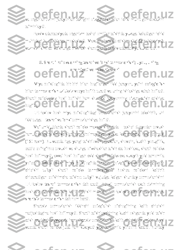 va organlar tizimi jarayonlari tezligini o‘zgartirish bilan ichki muhit gomeostazini
ta’minlaydi.
Passiv adaptatsiyada organizm tashqi omillar ta’sirida yuzaga keladigan ichki
muhitdagi buzilishlarga moslashadi. Masalan, harakat etishmasligi (gipokineziya),
vaznsizlik holati va shunga o‘xshash sharoitlarda passiv adaptatsiya kuzatiladi.
8. Shartli reflekslarning tashqi va ichki tormozlanishi; uyqu, uning
ahamiyati va mexanizmlari
Miya   po’stlog’ida   bir-biri   bilan   bog’langan   ikki   jarayon,   ya’ni   qo’zg’alish
bilan  tormozlanish  uzluksiz voqye bo’lib turadi va uning ishlashiga sabab bo’ladi.
Shartli   refleksning   hosil   bo’lishi   ham   shu   ikki   jarayonning   o’zaro   ta’sir   etishiga
bog’liq.
I.P.Pavlov   bosh   miya   po’stlog’idagi   tormozlanish   jarayonini   tekshirib,   uni
ikki turga –  tashqi  va  ichki  tormozlanishga bo’ldi. 
Ma’lumki,   itlarda   shartli   refleks   maxsus   sharoitda   –   tashqi   dunyodan   tovush
ham,   boshqa   ta’sirlovchilar   ham   kirolmaydigan   yakka   kameralarda   hosil   qilinadi
(150-rasm). Bu vaqtda itga yangi ta’sirlovchi, masalan, shovqin, kuchli yorug’lik,
qattiq qo’ng’iroq tovushi  va shunga o’xshashlar  ta’sir eta boshlasa, shartli refleks
hosil bo’lmaydi, avval hosil bo’lgan eski shartli refleks esa susayib yoki tamomila
yo’qolib   ketadi.   Bosh   miya   po’stlog’ida   boshqa   qo’zg’alish   uchog’ining   kelib
chiqishi   tufayli   shartli   refleks   tormozlanadi.   Boshqa   refleksni   keltirib
chiqaradigan   qo’shimcha   ta’sirot   tufayli   vujudga   kelgan   shunday   tormozlanishni
I.P.Pavlov   tashqi   tormozlanish   deb   atadi.   Bu   xil   tormozlanish   asab   tizimining
boshqa bo’limlarida ham kelib chiqishi mumkin. I.P.Pavlov bu xil tormozlanishga
shartsiz tormozlanish  deb nom berdi.
Shartsiz   tormozlanish   ikkinchi   qo’zg’alish   o’chog’ining   kelib   chiqishi
natijasidagina hosil bo’lmaydi. Shartli ta’sirlovchining kuchi oshganda yoki ta’sir
etish  muddati  uzayganda   ham   shartsiz   tormozlanish   kelib  chiqishi  mumkin.  Ayni
vaqtda   shartli   refleks   juda   ham   susayadi   yoki   tamomila   yo’qolib   ketadi.   Bunday 