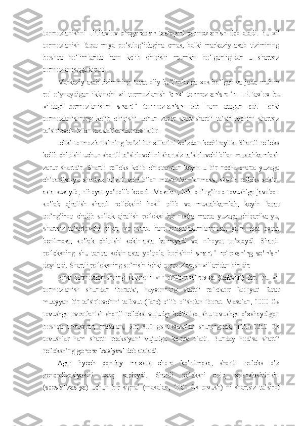 tormozlanishni   I.P.Pavlov   chegaradan   tashqari   tormozlanish   deb   atadi.   Bu   xil
tormozlanish   faqat   miya   po’stlog’idagina   emas,   balki   markaziy   asab   tizimining
boshqa   bo’limlarida   ham   kelib   chiqishi   mumkin   bo’lganligidan   u   shartsiz
tormozlanishga kiradi.
Markaziy asab tizimining faqat oliy bo’limlariga xos bo’lgan va juda muhim
rol   o’ynaydigan   ikkinchi   xil   tormozlanish   ichki   tormozlanishdir .   I.P.Pavlov   bu
xildagi   tormozlanishni   shartli   tormozlanish   deb   ham   atagan   edi.   Ichki
tormozlanishning   kelib   chiqishi   uchun   zarur   shart-shartli   ta’sirlovchini   shartsiz
ta’sirlovchi bilan mustahkamlamaslikdir.
Ichki tormozlanishning ba’zi bir xillarini ko’zdan kechiraylik. Shartli refleks
kelib chiqishi uchun shartli ta’sirlovchini shartsiz ta’sirlovchi bilan mustahkamlash
zarur   shartdir.   Shartli   refleks   kelib   chiqqandan   keyin   u   bir   necha   marta   yuzaga
chiqarilsa-yu   shartsiz   ta’sirlovchi   bilan   mustahkamlanmasa,   shartli   refleks   sekin-
asta susayib, nihoyat yo’qolib ketadi. Masalan, itda qo’ng’iroq tovushiga javoban
so’lak   ajralish   shartli   refleksini   hosil   qilib   va   mustahkamlab,   keyin   faqat
qo’ng’iroq   chalib   so’lak   ajralish   refleksi   bir   necha   marta   yuzaga   chiqarilsa-yu,
shartsiz   ta’sirlovchi   bilan   bir   marta   ham   mustahkamlanmasa,   ya’ni   itga   ovqat
berilmasa,   so’lak   chiqishi   sekin-asta   kamayadi   va   nihoyat   to’xtaydi.   Shartli
refleksning   shu   tariqa   sekin-asta   yo’qola   borishini   shartli   refleksning   so’nishi
deyiladi. Shartli refleksning so’nishi ichki tormozlanish xillaridan biridir. 
Ichki   tormozlanishning   ikkinchi   xili   differensirovka   (tafovut)   dir.   Bu   xil
tormozlanish   shundan   iboratki,   hayvonning   shartli   reflektor   faoliyati   faqat
muayyan   bir   ta’sirlovchini   tafovut   (farq)   qilib   olishdan   iborat.   Masalan,   1000  Gs
tovushga ovqatlanish shartli refleksi vujudga keltirilsa, shu tovushga o’xshaydigan
boshqa   tovushlar,   masalan,   900-800   gs   tovushlar   shuningdek,   1100-1200   Gs
tovushlar   ham   shartli   reaksiyani   vujudga   keltira   oladi.   Bunday   hodisa   shartli
refleksning  generalizasiyasi  deb ataladi. 
Agar   hyech   qanday   maxsus   chora   ko’rilmasa,   shartli   refleks   o’z
generalizasiyasini   uzoq   saqlaydi.   Shartli   refleksni   aniq   ixtisoslashtirishi
( spesializasiya )   uchun   bir   signal   (masalan,   1000   Gs   tovush)   ni   shartsiz   ta’sirot 