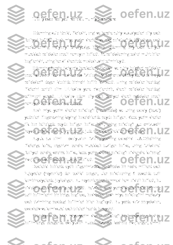 1. Oliy asab faoliyati haqida umumiy tushuncha
Odamning xulq-idroki, fikrlashi, ongi va barcha ruhiy xususiyatlari oliy asab
faoliyati   bo’lib,   u   bosh   miya   yarim   sharlari   va   ular   po’stlog’ida   joylashgan   asab
markazlarining   me’yoriy   funksiyasiga   bog’liq.   Odamning   oliy   asab   faoliyati
murakkab reflekslar  orqali namoyon bo’ladi. Bu reflekslarning tashqi muhit bilan
bog’lanishi, uning har xil sharoitda moslashuvini ta’minlaydi. 
Odamning   barcha   ixtiyoriy   harakatlari,   fikrlashi   va   ruhiy   holatlari   reflekslar
orqali sodir bo’lishini mashhur rus fiziologi I.M.Sechenov 1863 yilda “Bosh miya
reflekslari”   degan   kitobida   birinchi   bo’lib   ko’rsatdi.   Uning   reflekslar   haqidagi
fikrlarini   taniqli   olim   I.P.Pavlov   yana   rivojlantirib,   shartli   reflekslar   haqidagi
ta’limotni   yaratdi.   I.P.Pavlov   odam   oliy   asab   faoliyati   shartli   reflekslar   orqali
namoyon bo’lishini ko’rsatib berdi.
Bosh   miya   yarim   sharlar   po’stlog’i   (neokorteks)   va   uning   asosiy   (bazal)
yadrolari   filogenezning   keyingi   bosqichlarida   paydo   bo’lgan.   Katta   yarim   sharlar
ilk   bor   baliqlarda   paydo   bo’lgan   bo’lsa   ham,   uning   po’stlog’i   sut   emizuvchi
hayvonlarda va eng muhimi odamda juda murakkab shakllari rivojlangan.
Buyuk   rus   olimi   –   evolyusion   fiziologiyasining   asoschisi   L.A.Orbelining
fikrlariga   ko’ra,   organizm   qancha   murakkab   tuzilgan   bo’lsa,   uning   funksional
faoliyati qancha serqirra bo’lsa, katta yarim sharlar po’stlog’i o’shancha ko’prog’
rivojlangan va murakkab tuzilgan bo’ladi.
Dastlabki   boblarda   aytib   o’tganimizdek,   neokorteks   bir   necha   milliard   asab
hujayralar   (neyronlar)   dan   tashkil   topgan,   ular   po’stloqning   6   qavatida   turli
kombinasiyalarda   joylashgan.   Bu   neyronlarning   hammasi   ham   o’siqli   bo’ladi,   bu
o’siqlar   turli   tomonga   qarab   ketadi.   Ba’zilari   katta   yarim   sharlar   po’stlog’ining
turli   bo’limlarini   bir-biriga   bog’lasa,   boshqalari   bosh   miya   po’stlog’ini   markaziy
asab   tizimining   pastdagi   bo’limlari   bilan   bog’laydi.   Bu   yerda   so’z   proyeksion,
assosiativ va komissural asab tolalari haqida borayapti.
Shunday   qilib,   bosh   miya   yarim   sharlar   po’stlog’i   bosh   miyaning   boshqa
bo’limlariga   qaraganda   evolyusion   nuqtai   nazardan   kechroq   rivojlangan,   ammo 