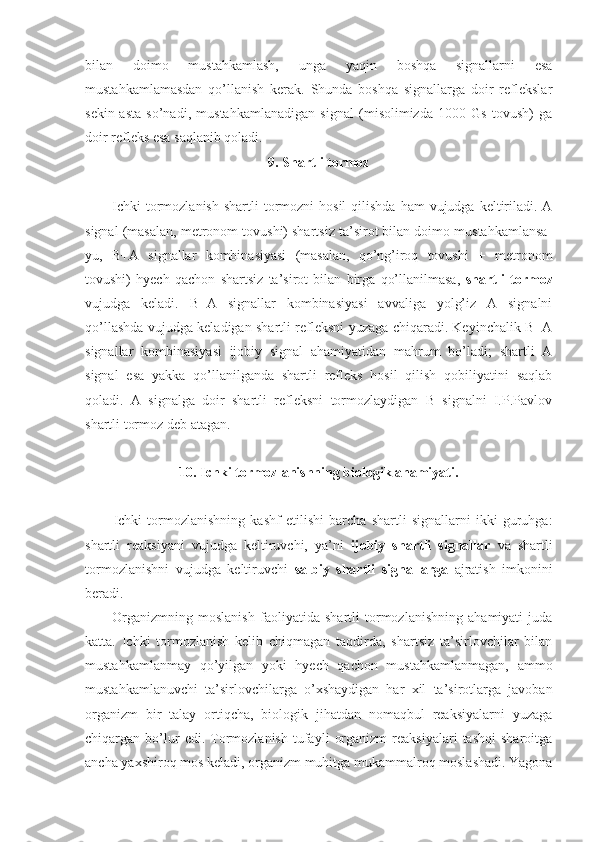 bilan   doimo   mustahkamlash,   unga   yaqin   boshqa   signallarni   esa
mustahkamlamasdan   qo’llanish   kerak.   Shunda   boshqa   signallarga   doir   reflekslar
sekin-asta   so’nadi,   mustahkamlanadigan   signal   (misolimizda   1000   Gs   tovush)   ga
doir refleks esa saqlanib qoladi. 
9. Shartli tormoz
Ichki   tormozlanish   shartli  tormozni  hosil   qilishda  ham  vujudga  keltiriladi.  A
signal (masalan, metronom tovushi) shartsiz ta’sirot bilan doimo mustahkamlansa-
yu,   B+A   signallar   kombinasiyasi   (masalan,   qo’ng’iroq   tovushi   +   metronom
tovushi)   hyech   qachon   shartsiz   ta’sirot   bilan   birga   qo’llanilmasa,   shartli   tormoz
vujudga   keladi.   B+A   signallar   kombinasiyasi   avvaliga   yolg’iz   A   signalni
qo’llashda vujudga keladigan shartli refleksni yuzaga chiqaradi. Keyinchalik B+A
signallar   kombinasiyasi   ijobiy   signal   ahamiyatidan   mahrum   bo’ladi;   shartli   A
signal   esa   yakka   qo’llanilganda   shartli   refleks   hosil   qilish   qobiliyatini   saqlab
qoladi.   A   signalga   doir   shartli   refleksni   tormozlaydigan   B   signalni   I.P.Pavlov
shartli tormoz deb atagan.
10. Ichki tormozlanishning biologik ahamiyati.
Ichki   tormozlanishning   kashf   etilishi   barcha   shartli   signallarni   ikki   guruhga:
shartli   reaksiyani   vujudga   keltiruvchi,   ya’ni   ijobiy   shartli   signallar   va   shartli
tormozlanishni   vujudga   keltiruvchi   salbiy   shartli   signallarga   ajratish   imkonini
beradi. 
Organizmning   moslanish   faoliyatida   shartli   tormozlanishning   ahamiyati   juda
katta.   Ichki   tormozlanish   kelib   chiqmagan   taqdirda,   shartsiz   ta’sirlovchilar   bilan
mustahkamlanmay   qo’yilgan   yoki   hyech   qachon   mustahkamlanmagan,   ammo
mustahkamlanuvchi   ta’sirlovchilarga   o’xshaydigan   har   xil   ta’sirotlarga   javoban
organizm   bir   talay   ortiqcha,   biologik   jihatdan   nomaqbul   reaksiyalarni   yuzaga
chiqargan  bo’lur   edi.  Tormozlanish   tufayli   organizm   reaksiyalari   tashqi   sharoitga
ancha yaxshiroq mos keladi, organizm muhitga mukammalroq moslashadi. Yagona 