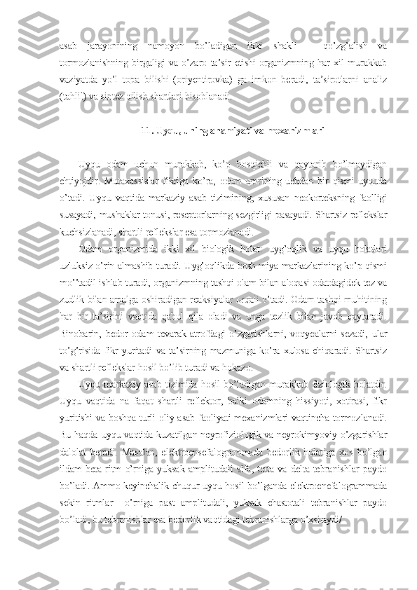 asab   jarayonining   namoyon   bo’ladigan   ikki   shakli   –   qo’zg’alish   va
tormozlanishning   birgaligi   va   o’zaro   ta’sir   etishi   organizmning   har   xil   murakkab
vaziyatda   yo’l   topa   bilishi   (oriyentirovka)   ga   imkon   beradi,   ta’sirotlarni   analiz
(tahlil) va sintez qilish shartlari hisoblanadi.
11. Uyqu, uning ahamiyati va mexanizmlari
Uyqu   odam   uchun   murakkab,   ko’p   bosqichli   va   qaytarib   bo’lmaydigan
ehtiyojdir.   Mutaxassislar   fikriga   ko’ra,   odam   umrining   uchdan   bir   qismi   uyquda
o’tadi.   Uyqu   vaqtida   markaziy   asab   tizimining,   xususan   neokorteksning   faolligi
susayadi, mushaklar tonusi, reseptorlarning sezgirligi pasayadi. Shartsiz reflekslar
kuchsizlanadi, shartli reflekslar esa tormozlanadi. 
Odam   organizmida   ikki   xil   biologik   holat:   uyg’oqlik   va   uyqu   holatlari
uzluksiz o’rin almashib turadi. Uyg’oqlikda bosh miya markazlarining ko’p qismi
mo’’tadil ishlab turadi, organizmning tashqi olam bilan aloqasi odatdagidek tez va
zudlik bilan amalga oshiradigan reaksiyalar orqali o’tadi. Odam tashqi muhitining
har   bir   ta’sirini   vaqtida   qabul   qila   oladi   va   unga   tezlik   bilan   javob   qaytaradi.
Binobarin,   bedor   odam   tevarak-atrofdagi   o’zgarishlarni,   voqyealarni   sezadi,   ular
to’g’risida   fikr   yuritadi   va   ta’sirning   mazmuniga   ko’ra   xulosa   chiqaradi.   Shartsiz
va shartli reflekslar hosil bo’lib turadi va hokazo.
Uyqu   markaziy   asab   tizimida   hosil   bo’ladigan   murakkab   fiziologik   holatdir.
Uyqu   vaqtida   na   faqat   shartli   reflektor,   balki   odamning   hissiyoti,   xotirasi,   fikr
yuritishi  va boshqa turli oliy asab faoliyati mexanizmlari vaqtincha tormozlanadi.
Bu haqda uyqu vaqtida kuzatilgan neyrofiziologik va neyrokimyoviy o’zgarishlar
dalolat   beradi.   Masalan,   elektroensefalogrammada   bedorlik   holatiga   xos   bo’lgan
ildam   beta-ritm   o’rniga   yuksak   amplitudali   alfa,   tetta   va   delta-tebranishlar   paydo
bo’ladi. Ammo keyinchalik chuqur uyqu hosil bo’lganda elektroenefalogrammada
sekin   ritmlar     o’rniga   past   amplitudali,   yuksak   chastotali   tebranishlar   paydo
bo’ladi, bu tebranishlar esa bedorlik vaqtidagi tebranishlarga o’xshaydi/ 