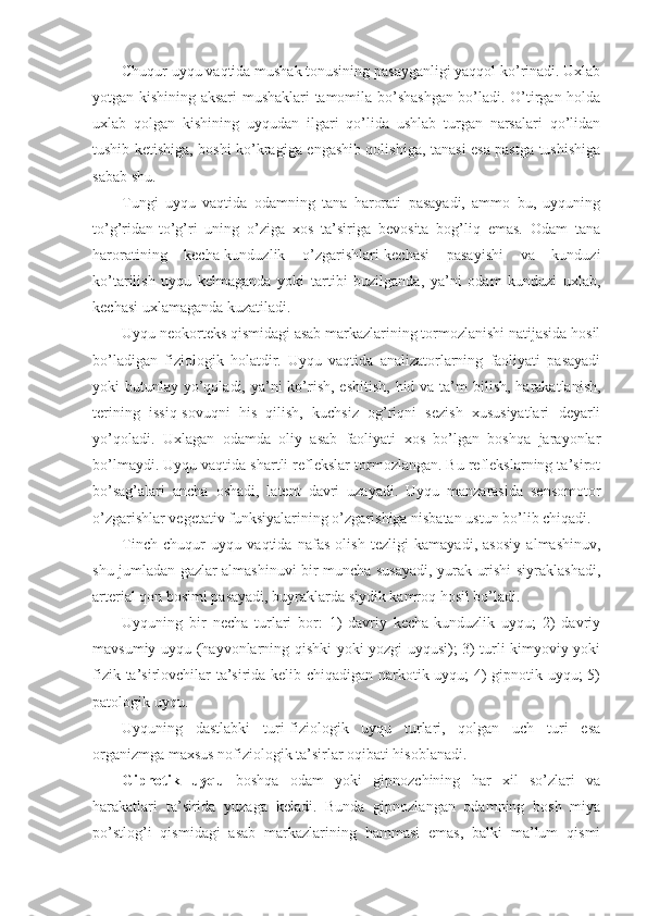 Chuqur uyqu vaqtida mushak tonusining pasayganligi yaqqol ko’rinadi. Uxlab
yotgan kishining aksari mushaklari tamomila bo’shashgan bo’ladi. O’tirgan holda
uxlab   qolgan   kishining   uyqudan   ilgari   qo’lida   ushlab   turgan   narsalari   qo’lidan
tushib ketishiga, boshi ko’kragiga engashib qolishiga, tanasi esa pastga tushishiga
sabab shu.
Tungi   uyqu   vaqtida   odamning   tana   harorati   pasayadi,   ammo   bu,   uyquning
to’g’ridan-to’g’ri   uning   o’ziga   xos   ta’siriga   bevosita   bog’liq   emas.   Odam   tana
haroratining   kecha-kunduzlik   o’zgarishlari-kechasi   pasayishi   va   kunduzi
ko’tarilish   uyqu   kelmaganda   yoki   tartibi   buzilganda,   ya’ni   odam   kunduzi   uxlab,
kechasi uxlamaganda kuzatiladi. 
Uyqu neokorteks qismidagi asab markazlarining tormozlanishi natijasida hosil
bo’ladigan   fiziologik   holatdir.   Uyqu   vaqtida   analizatorlarning   faoliyati   pasayadi
yoki  butunlay yo’qoladi, ya’ni  ko’rish,  eshitish, hid va  ta’m  bilish, harakatlanish,
terining   issiq-sovuqni   his   qilish,   kuchsiz   og’riqni   sezish   xususiyatlari   deyarli
yo’qoladi.   Uxlagan   odamda   oliy   asab   faoliyati   xos   bo’lgan   boshqa   jarayonlar
bo’lmaydi. Uyqu vaqtida shartli reflekslar tormozlangan. Bu reflekslarning ta’sirot
bo’sag’alari   ancha   oshadi,   latent   davri   uzayadi.   Uyqu   manzarasida   sensomotor
o’zgarishlar vegetativ funksiyalarining o’zgarishiga nisbatan ustun bo’lib chiqadi. 
Tinch   chuqur   uyqu   vaqtida   nafas   olish   tezligi   kamayadi,   asosiy   almashinuv,
shu jumladan gazlar almashinuvi bir muncha susayadi, yurak urishi siyraklashadi,
arterial qon bosimi pasayadi, buyraklarda siydik kamroq hosil bo’ladi.
Uyquning   bir   necha   turlari   bor:   1)   davriy   kecha-kunduzlik   uyqu;   2)   davriy
mavsumiy uyqu (hayvonlarning qishki yoki yozgi uyqusi); 3) turli kimyoviy yoki
fizik ta’sirlovchilar ta’sirida kelib chiqadigan narkotik uyqu; 4) gipnotik uyqu; 5)
patologik uyqu.
Uyquning   dastlabki   turi-fiziologik   uyqu   turlari,   qolgan   uch   turi   esa
organizmga maxsus nofiziologik ta’sirlar oqibati hisoblanadi.
Gipnotik   uyqu   boshqa   odam   yoki   gipnozchining   har   xil   so’zlari   va
harakatlari   ta’sirida   yuzaga   keladi.   Bunda   gipnozlangan   odamning   bosh   miya
po’stlog’i   qismidagi   asab   markazlarining   hammasi   emas,   balki   ma’lum   qismi 