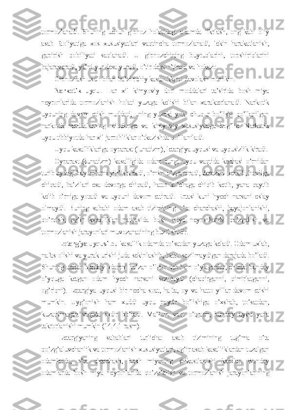 tormozlanadi.   Shuning   uchun   gipnoz   holatidagi   odamda   fikrlash,   ong   kabi   oliy
asab   faoliyatiga   xos   xususiyatlari   vaqtincha   tormozlanadi,   lekin   harakatlanish,
gapirish   qobiliyati   saqlanadi.   U   gipnozchining   buyruqlarini,   topshiriqlarini
bajaraveradi, ya’ni yur desa yuradi, o’tir desa o’tiradi va hokazo.
Gipnozlash usuli bilan ba’zi ruhiy kasalliklarni davolash mumkin. 
Narkotik   uyqu .   Har   xil   kimyoviy   dori   moddalari   ta’sirida   bosh   miya
neyronlarida   tormozlanish   holati   yuzaga   kelishi   bilan   xarakterlanadi.   Narkotik
uyquning   davom   etish   muddati,   uning   yuzaki   yoki   chuqur   bo’lishi   qo’llanilgan
narkotik   moddalarning   miqdoriga   va   kimyoviy   xususiyatiga   bog’liq.   Narkotik
uyqu tibbiyotda har xil jarrohliklar o’tkazishda qo’llaniladi.
Uyqu kasalliklariga oyparast (lunatizm), letargiya uyqusi va uyqusizlik kiradi.
Oyparast   (lunatizm)   kasalligida   odam   tungi   uyqu   vaqtida   kechasi   o’rnidan
turib uydagi buyumlarni yig’ishtiradi, o’rnini o’zgartiradi, derazani ochadi, hovliga
chiqadi,   ba’zilari   esa   devorga   chiqadi,   hatto   ko’chaga   chiqib   ketib,   yana   qaytib
kelib   o’rniga   yotadi   va   uyquni   davom   ettiradi.   Ertasi   kuni   hyech   narsani   eslay
olmaydi.   Buning   sababi   odam   asab   tizimining   o’ta   charchashi,   hayajonlanishi,
qo’rqish,   og’ir   kasalliklar   natijasida   bosh   miya   neyronlarida   qo’zgalish   va
tormozlanish jarayonlari muvozanatining buzilishidir.
Letargiya uyqusi-bu  kasallik odamda to’satdan yuzaga keladi. Odam uxlab,
nafas olishi va yurak urishi juda sekinlashib, hatto sezilmaydigan darajada bo’ladi.
Shuning uchun bunday odamni ba’zan o’lgan deb ham o’ylaganlar, chunki bunday
o’yquga   ketgan   odam   hyech   narsani   sezmaydi   (chaqirganni,   qimirlatganni,
og’riqni).   Letargiya   uyqusi   bir   necha   soat,   hafta,   oy   va   hatto   yillar   davom   etishi
mumkin.   Uyg’onish   ham   xuddi   uyqu   paydo   bo’lishiga   o’xshab,   to’satdan,
kuzatilmagan   vaqtda   sodir   bo’ladi.   Ma’lum   vaqt   o’tgach,   bunday   uyqu   yana
takrorlanishi mumkin (14.4.1-rasm). 
Letargiyaning   sabablari   turlicha:   asab   tizimining   tug’ma   o’ta
qo’zg’aluvchanlik va tormozlanish xususiyatlari, og’ir asab kasalliklardan tuzalgan
odamlarda,   o’ta   charchash,   bosh   miyaning   shikastlanishi   kabilar.   Bunday
odamlarda   bosh   miya   neyronlarida   qo’zg’alish   va   tormozlanish   jarayonlarining 