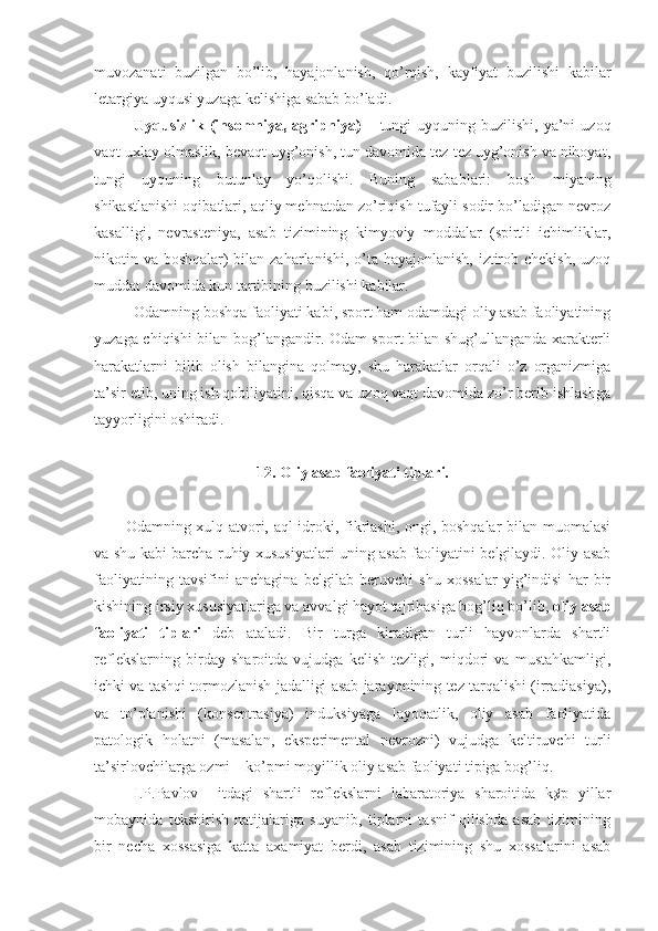 muvozanati   buzilgan   bo’lib,   hayajonlanish,   qo’rqish,   kayfiyat   buzilishi   kabilar
letargiya uyqusi yuzaga kelishiga sabab bo’ladi. 
Uyqusizlik (insomniya,  agripniya)   –  tungi  uyquning  buzilishi,  ya’ni   uzoq
vaqt uxlay olmaslik, bevaqt uyg’onish, tun davomida tez-tez uyg’onish va nihoyat,
tungi   uyquning   butunlay   yo’qolishi.   Buning   sabablari:   bosh   miyaning
shikastlanishi oqibatlari, aqliy mehnatdan zo’riqish tufayli sodir bo’ladigan nevroz
kasalligi,   nevrasteniya,   asab   tizimining   kimyoviy   moddalar   (spirtli   ichimliklar,
nikotin va boshqalar) bilan zaharlanishi, o’ta hayajonlanish, iztirob chekish, uzoq
muddat davomida kun tartibining buzilishi kabilar.
Odamning boshqa faoliyati kabi, sport ham odamdagi oliy asab faoliyatining
yuzaga chiqishi bilan bog’langandir. Odam sport bilan shug’ullanganda xarakterli
harakatlarni   bilib   olish   bilangina   qolmay,   shu   harakatlar   orqali   o’z   organizmiga
ta’sir etib, uning ish qobiliyatini, qisqa va uzoq vaqt davomida zo’r berib ishlashga
tayyorligini oshiradi.
12. Oliy asab faoliyati tiplari.
Odamning xulq-atvori, aql-idroki, fikrlashi, ongi, boshqalar bilan muomalasi
va shu kabi barcha ruhiy xususiyatlari uning asab faoliyatini belgilaydi. Oliy asab
faoliyatining   tavsifini   anchagina   belgilab   beruvchi   shu   xossalar   yig’indisi   har   bir
kishining irsiy xususiyatlariga va avvalgi hayot tajribasiga bog’liq bo’lib,  oliy asab
faoliyati   tiplari   deb   ataladi.   Bir   turga   kiradigan   turli   hayvonlarda   shartli
reflekslarning   birday   sharoitda   vujudga   kelish   tezligi,   miqdori   va   mustahkamligi,
ichki va tashqi tormozlanish jadalligi asab jarayonining tez tarqalishi (irradiasiya),
va   to’planishi   (konsentrasiya)   induksiyaga   layoqatlik,   oliy   asab   faoliyatida
patologik   holatni   (masalan,   eksperimental   nevrozni)   vujudga   keltiruvchi   turli
ta’sirlovchilarga ozmi – ko’pmi moyillik oliy asab faoliyati tipiga bog’liq.
I.P.Pavlov     itdagi   shartli   reflekslarni   labaratoriya   sharoitida   k¢p   yillar
mobaynida   tekshirish   natijalariga   suyanib,   tiplarni   tasnif   qilishda   asab   tizimining
bir   necha   xossasiga   katta   axamiyat   berdi,   asab   tizimining   shu   xossalarini   asab 