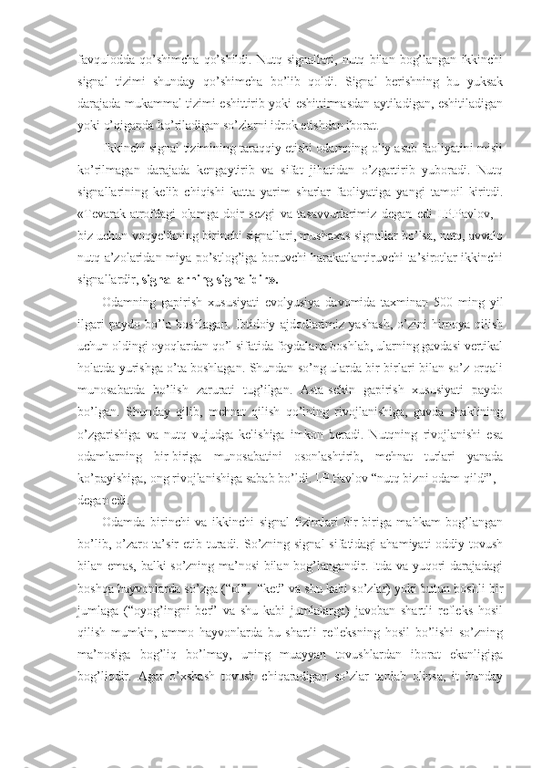 favqulodda   qo’shimcha   qo’shildi.   Nutq   signallari,   nutq   bilan   bog’langan   ikkinchi
signal   tizimi   shunday   qo’shimcha   bo’lib   qoldi.   Signal   berishning   bu   yuksak
darajada mukammal tizimi eshittirib yoki eshittirmasdan aytiladigan, eshitiladigan
yoki o’qiganda ko’riladigan so’zlarni idrok etishdan iborat.
Ikkinchi signal tizimining taraqqiy etishi odamning oliy asab faoliyatini misli
ko’rilmagan   darajada   kengaytirib   va   sifat   jihatidan   o’zgartirib   yuboradi.   Nutq
signallarining   kelib   chiqishi   katta   yarim   sharlar   faoliyatiga   yangi   tamoil   kiritdi.
«Tevarak-atrofdagi   olamga   doir   sezgi   va   tasavvurlarimiz   degan   edi   I.P.Pavlov,   -
biz uchun voqyelikning birinchi signallari, mushaxas signallar bo’lsa, nutq, avvalo
nutq a’zolaridan miya po’stlog’iga boruvchi harakatlantiruvchi ta’sirotlar ikkinchi
signallardir,  signallarning signalidir».
Odamning   gapirish   xususiyati   evolyusiya   davomida   taxminan   500   ming   yil
ilgari   paydo   bo’la   boshlagan.   Ibtidoiy   ajdodlarimiz   yashash,   o’zini   himoya   qilish
uchun oldingi oyoqlardan qo’l sifatida foydalana boshlab, ularning gavdasi vertikal
holatda yurishga o’ta boshlagan. Shundan so’ng ularda bir-birlari bilan so’z orqali
munosabatda   bo’lish   zarurati   tug’ilgan.   Asta-sekin   gapirish   xususiyati   paydo
bo’lgan.   Shunday   qilib,   mehnat   qilish   qo’lning   rivojlanishiga,   gavda   shaklining
o’zgarishiga   va   nutq   vujudga   kelishiga   imkon   beradi.   Nutqning   rivojlanishi   esa
odamlarning   bir-biriga   munosabatini   osonlashtirib,   mehnat   turlari   yanada
ko’payishiga, ong rivojlanishiga sabab bo’ldi. I.P.Pavlov “nutq bizni odam qildi”, -
degan edi.
Odamda   birinchi   va   ikkinchi   signal   tizimlari   bir-biriga   mahkam   bog’langan
bo’lib, o’zaro ta’sir  etib turadi. So’zning signal  sifatidagi  ahamiyati  oddiy tovush
bilan emas, balki so’zning ma’nosi bilan bog’langandir. Itda va yuqori darajadagi
boshqa hayvonlarda so’zga (“ol”,  “ket” va shu kabi so’zlar) yoki butun boshli bir
jumlaga   (“oyog’ingni   ber”   va   shu   kabi   jumlalarga)   javoban   shartli   refleks   hosil
qilish   mumkin,   ammo   hayvonlarda   bu   shartli   refleksning   hosil   bo’lishi   so’zning
ma’nosiga   bog’liq   bo’lmay,   uning   muayyan   tovushlardan   iborat   ekanligiga
bog’liqdir.   Agar   o’xshash   tovush   chiqaradigan   so’zlar   tanlab   olinsa,   it   bunday 