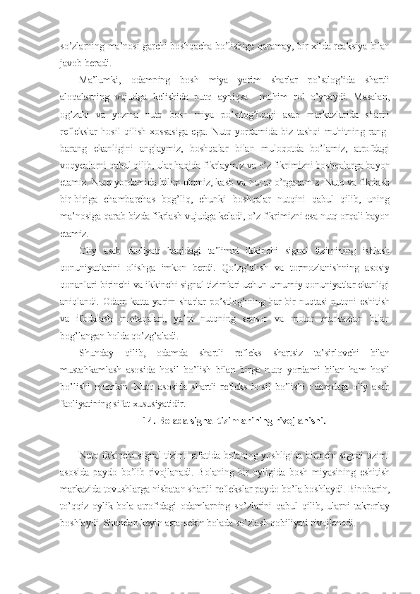 so’zlarning ma’nosi garchi boshqacha bo’lishiga qaramay, bir xilda reaksiya bilan
javob beradi.
Ma’lumki,   odamning   bosh   miya   yarim   sharlar   po’stlog’ida   shartli
aloqalarning   vujudga   kelishida   nutq   ayniqsa     muhim   rol   o’ynaydi.   Masalan,
og’zaki   va   yozma   nutq   bosh   miya   po’stlog’idagi   asab   markazlarida   shartli
reflekslar   hosil   qilish   xossasiga   ega.   Nutq   yordamida   biz   tashqi   muhitning   rang-
barang   ekanligini   anglaymiz,   boshqalar   bilan   muloqotda   bo’lamiz,   atrofdagi
voqyealarni qabul qilib, ular haqida fikrlaymiz va o’z fikrimizni boshqalarga bayon
etamiz. Nutq yordamida bilim olamiz, kasb va hunar o’rganamiz. Nutq va fikrlash
bir-biriga   chambarchas   bog’liq,   chunki   boshqalar   nutqini   qabul   qilib,   uning
ma’nosiga qarab bizda fikrlash vujudga keladi, o’z fikrimizni esa nutq orqali bayon
etamiz.
Oliy   asab   faoliyati   haqidagi   ta’limot   ikkinchi   signal   tizimining   ishlash
qonuniyatlarini   olishga   imkon   berdi.   Qo’zg’alish   va   tormozlanishning   asosiy
qonanlari birinchi va ikkinchi signal tizimlari uchun umumiy qonuniyatlar ekanligi
aniqlandi. Odam  katta yarim sharlar po’stlog’ining har bir  nuqtasi  nutqni eshitish
va   ifodalash   mintaqalari,   ya’ni   nutqning   sensor   va   motor   markazlari   bilan
bog’langan holda qo’zg’aladi.
Shunday   qilib,   odamda   shartli   refleks   shartsiz   ta’sirlovchi   bilan
mustahkamlash   asosida   hosil   bo’lish   bilan   birga   nutq   yordami   bilan   ham   hosil
bo’lishi   mumkin.   Nutq   asosida   shartli   refleks   hosil   bo’lishi   odamdagi   oliy   asab
faoliyatining sifat xususiyatidir.
14. Bolada signal tizimlarining rivojlanishi.
Nutq ikkinchi signal tizimi sifatida bolaning yoshligida birinchi signal  tizimi
asosida   paydo   bo’lib   rivojlanadi.   Bolaning   bir   oyligida   bosh   miyasining   eshitish
markazida tovushlarga nisbatan shartli reflekslar paydo bo’la boshlaydi. Binobarin,
to’qqiz   oylik   bola   atrofidagi   odamlarning   so’zlarini   qabul   qilib,   ularni   takrorlay
boshlaydi. Shundan keyin asta-sekin bolada so’zlash qobiliyati rivojlanadi.  