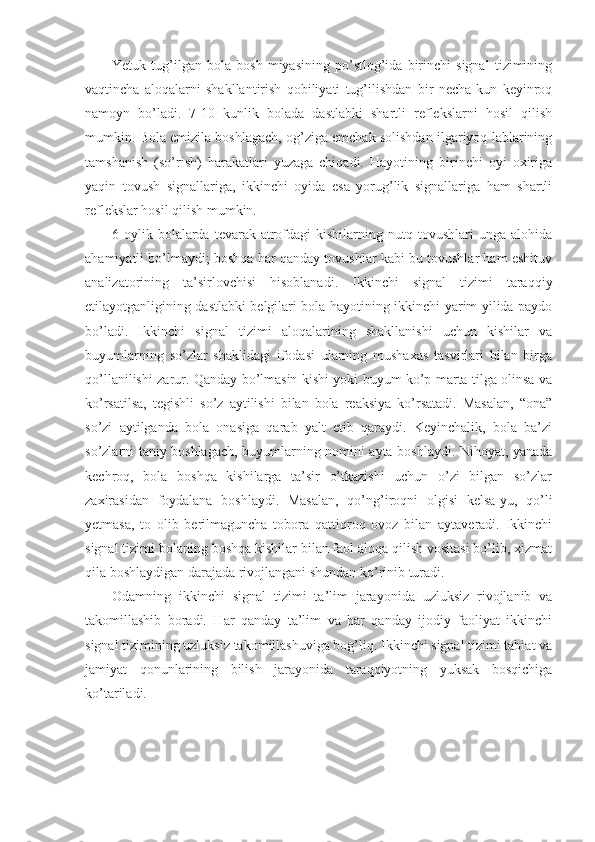 Yetuk   tug’ilgan   bola   bosh   miyasining   po’stlog’ida   birinchi   signal   tizimining
vaqtincha   aloqalarni   shakllantirish   qobiliyati   tug’ilishdan   bir   necha   kun   keyinroq
namoyn   bo’ladi.   7-10   kunlik   bolada   dastlabki   shartli   reflekslarni   hosil   qilish
mumkin. Bola emizila boshlagach, og’ziga emchak solishdan ilgariyoq lablarining
tamshanish   (so’rish)   harakatlari   yuzaga   chiqadi.   Hayotining   birinchi   oyi   oxiriga
yaqin   tovush   signallariga,   ikkinchi   oyida   esa   yorug’lik   signallariga   ham   shartli
reflekslar hosil qilish mumkin.
6-oylik   bolalarda   tevarak-atrofdagi   kishilarning   nutq  tovushlari   unga   alohida
ahamiyatli bo’lmaydi; boshqa har qanday tovushlar kabi bu tovushlar ham eshituv
analizatorining   ta’sirlovchisi   hisoblanadi.   Ikkinchi   signal   tizimi   taraqqiy
etilayotganligining dastlabki belgilari bola hayotining ikkinchi yarim yilida paydo
bo’ladi.   Ikkinchi   signal   tizimi   aloqalarining   shakllanishi   uchun   kishilar   va
buyumlarning   so’zlar   shaklidagi   ifodasi   ularning   mushaxas   tasvirlari   bilan   birga
qo’llanilishi zarur. Qanday bo’lmasin kishi yoki buyum ko’p marta tilga olinsa va
ko’rsatilsa,   tegishli   so’z   aytilishi   bilan   bola   reaksiya   ko’rsatadi.   Masalan,   “ona”
so’zi   aytilganda   bola   onasiga   qarab   yalt   etib   qaraydi.   Keyinchalik,   bola   ba’zi
so’zlarni taniy boshlagach, buyumlarning nomini ayta boshlaydi. Nihoyat, yanada
kechroq,   bola   boshqa   kishilarga   ta’sir   o’tkazishi   uchun   o’zi   bilgan   so’zlar
zaxirasidan   foydalana   boshlaydi.   Masalan,   qo’ng’iroqni   olgisi   kelsa-yu,   qo’li
yetmasa,   to   olib   berilmaguncha   tobora   qattiqroq   ovoz   bilan   aytaveradi.   Ikkinchi
signal tizimi bolaning boshqa kishilar bilan faol aloqa qilish vositasi bo’lib, xizmat
qila boshlaydigan darajada rivojlangani shundan ko’rinib turadi. 
Odamning   ikkinchi   signal   tizimi   ta’lim   jarayonida   uzluksiz   rivojlanib   va
takomillashib   boradi.   Har   qanday   ta’lim   va   har   qanday   ijodiy   faoliyat   ikkinchi
signal tizimining uzluksiz takomillashuviga bog’liq. Ikkinchi signal tizimi tabiat va
jamiyat   qonunlarining   bilish   jarayonida   taraqqiyotning   yuksak   bosqichiga
ko’tariladi. 