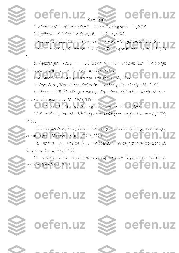 Adabiyot
1. Almatov K.T., Allamurodov SH. Odam fiziologiyasi. – T., 2004.
2. Qodirov U.Z. Odam fiziologiyasi. – T., 2004, 479 b.
3. Nuritdinov E.N. Odam fizologiyasi. Toshkent, «Aloqachi», 2005, 505 b.
4. Nuritdinov E.N., Kamolova D.O. Odam fiziologiyasi. Samarqand, 2014, 75
b.
5.   Agadjanyan   N.A.,   Tell   L.Z.   Sirkin   V.I.,   CHesnokova   S.A.   Fiziologiya
cheloveka. Uchebnik. – S. Pb., «Sotis», 1998, 527. s.
6. Batuev A.S. V ы sshaya nervnaya deyatelnost. M., 1991.
7. Veyn A.M., Xext K. Son cheloveka. Fiziologiya i patologiya. M., 1989.
8.   Simonov   P.V.   V ы sshaya   nervnaya   deyatelnost   cheloveka.   Motivatsionno-
emotsionaln ы e aspekt ы . M., 1975,  397 b .
9.  Tkachenko B.I. Osnov ы  fiziologii cheloveka. S.P. 1994, 567 b.
10. SHmidt R., Tevs M. Fiziologiya cheloveka (per s angl v 3 x tomax), 1996,
843 b.
11. Solodkov A.S., Sologub E.B. Fiziologiya cheloveka (ob щ aya sportivnaya,
vozrastnaya): - Moskva, «Sport», 2015, 610 s.
12.   Danilov   I.N.,   Kr ы lov   A.L.   Fiziologiya   v ы sshey   nervnoy   deyatelnosti.
Rostov na Donu, 1999, 210 b.
13.   E.N.Nuritdinov.   Fiziologiya   v ы sshey   nervnoy   deyatelnosti.   Uchebnoe
posobie. Samarkand, 2016. 