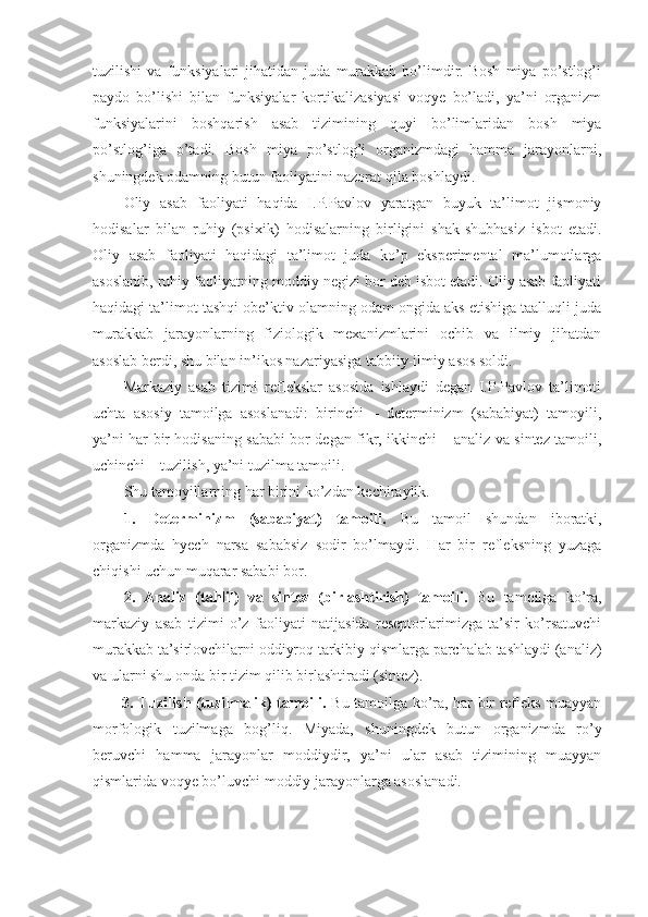 tuzilishi   va  funksiyalari   jihatidan   juda   murakkab   bo’limdir.  Bosh   miya   po’stlog’i
paydo   bo’lishi   bilan   funksiyalar   kortikalizasiyasi   voqye   bo’ladi,   ya’ni   organizm
funksiyalarini   boshqarish   asab   tizimining   quyi   bo’limlaridan   bosh   miya
po’stlog’iga   o’tadi.   Bosh   miya   po’stlog’i   organizmdagi   hamma   jarayonlarni,
shuningdek odamning butun faoliyatini nazorat qila boshlaydi. 
Oliy   asab   faoliyati   haqida   I.P.Pavlov   yaratgan   buyuk   ta’limot   jismoniy
hodisalar   bilan   ruhiy   (psixik)   hodisalarning   birligini   shak-shubhasiz   isbot   etadi.
Oliy   asab   faoliyati   haqidagi   ta’limot   juda   ko’p   eksperimental   ma’lumotlarga
asoslanib, ruhiy faoliyatning moddiy negizi bor deb isbot etadi. Oliy asab faoliyati
haqidagi ta’limot tashqi obe’ktiv olamning odam ongida aks etishiga taalluqli juda
murakkab   jarayonlarning   fiziologik   mexanizmlarini   ochib   va   ilmiy   jihatdan
asoslab berdi, shu bilan in’ikos nazariyasiga tabbiiy-ilmiy asos soldi. 
Markaziy   asab   tizimi   reflekslar   asosida   ishlaydi   degan   I.P.Pavlov   ta’limoti
uchta   asosiy   tamoilga   asoslanadi:   birinchi   –   determinizm   (sababiyat)   tamoyili,
ya’ni har bir hodisaning sababi bor degan fikr, ikkinchi – analiz va sintez tamoili,
uchinchi – tuzilish, ya’ni tuzilma tamoili.
Shu tamoyillarning har birini ko’zdan kechiraylik.
1.   Determinizm   (sababiyat)   tamoili.   Bu   tamoil   shundan   iboratki,
organizmda   hyech   narsa   sababsiz   sodir   bo’lmaydi.   Har   bir   refleksning   yuzaga
chiqishi uchun muqarar sababi bor.
2.   Analiz   (tahlil)   va   sintez   (birlashtirish)   tamoili.   Bu   tamoilga   ko’ra,
markaziy   asab   tizimi   o’z   faoliyati   natijasida   reseptorlarimizga   ta’sir   ko’rsatuvchi
murakkab ta’sirlovchilarni oddiyroq tarkibiy qismlarga parchalab tashlaydi (analiz)
va ularni shu onda bir tizim qilib birlashtiradi (sintez).
3. Tuzilish (tuzilmalik) tamoili.   Bu tamoilga ko’ra, har bir refleks muayyan
morfologik   tuzilmaga   bog’liq.   Miyada,   shuningdek   butun   organizmda   ro’y
beruvchi   hamma   jarayonlar   moddiydir,   ya’ni   ular   asab   tizimining   muayyan
qismlarida voqye bo’luvchi moddiy jarayonlarga asoslanadi. 